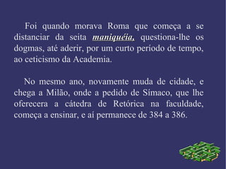 Foi quando morava Roma que começa a se
distanciar da seita maniquéia,maniquéia, questiona-lhe os
dogmas, até aderir, por um curto período de tempo,
ao ceticismo da Academia.
No mesmo ano, novamente muda de cidade, e
chega a Milão, onde a pedido de Símaco, que lhe
oferecera a cátedra de Retórica na faculdade,
começa a ensinar, e aí permanece de 384 a 386.
 