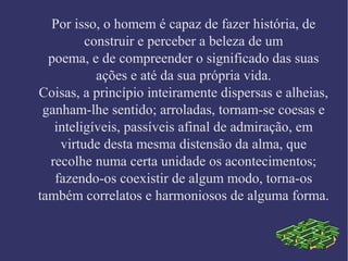 Por isso, o homem é capaz de fazer história, de
construir e perceber a beleza de um
poema, e de compreender o significado das suas
ações e até da sua própria vida.
Coisas, a princípio inteiramente dispersas e alheias,
ganham-lhe sentido; arroladas, tornam-se coesas e
inteligíveis, passíveis afinal de admiração, em
virtude desta mesma distensão da alma, que
recolhe numa certa unidade os acontecimentos;
fazendo-os coexistir de algum modo, torna-os
também correlatos e harmoniosos de alguma forma.
 