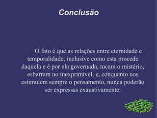 Conclusão
O fato é que as relações entre eternidade e
temporalidade, inclusive como esta procede
daquela e é por ela governada, tocam o mistério,
esbarram no inexprimível, e, conquanto nos
estimulem sempre o pensamento, nunca poderão
ser expressas exaustivamente:
 