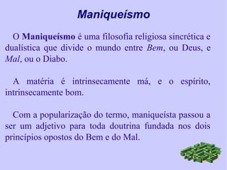 Maniqueísmo
O Maniqueísmo é uma filosofia religiosa sincrética e
dualística que divide o mundo entre Bem, ou Deus, e
Mal, ou o Diabo.
A matéria é intrinsecamente má, e o espírito,
intrinsecamente bom.
Com a popularização do termo, maniqueísta passou a
ser um adjetivo para toda doutrina fundada nos dois
princípios opostos do Bem e do Mal.
 