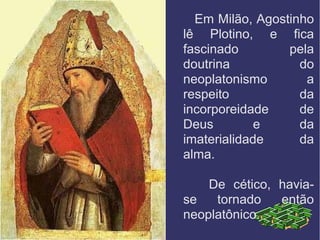 Em Milão, Agostinho
lê Plotino, e fica
fascinado pela
doutrina do
neoplatonismo a
respeito da
incorporeidade de
Deus e da
imaterialidade da
alma.
De cético, havia-
se tornado então
neoplatônico.
 