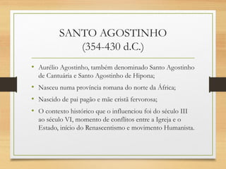 SANTO AGOSTINHO
(354-430 d.C.)
• Aurélio Agostinho, também denominado Santo Agostinho
de Cantuária e Santo Agostinho de Hipona;
• Nasceu numa província romana do norte da África;
• Nascido de pai pagão e mãe cristã fervorosa;
• O contexto histórico que o influenciou foi do século III
ao século VI, momento de conflitos entre a Igreja e o
Estado, início do Renascentismo e movimento Humanista.
 