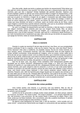 Que direi então, desde que tenho a certeza que lembro do esquecimento? Diria talvez que
não está em minha memória o que recordo? Ou talvez direi que o esquecimento está em minha
memória, para que não o esqueça? Ambas hipóteses são grandes absurdos. Vejamos uma
terceira hipótese: poderei eu afirmar que minha memória retém a imagem do esquecimento, e não
o esquecimento em si, quando dele me lembro? Com que fundamento, pois, poderei dizê-lo, se
para que se grave na memória a imagem de um objeto, é necessário que este esteja presente
antes, de onde emana a imagem a ser gravada? É assim que lembro de Cartago, e assim de
todos os outros lugares por que passei; assim me lembro do rosto dos homens que vi e das
coisas que meus sentidos me deram a conhecer; assim me lembro ainda da dor física, coisas
cujas imagens a memória fixou quando estavam presentes, para que eu as pudesse contemplar e
repassar em espírito, quando eu as evocasse na sua ausência.
Se, pois, é a imagem do esquecimento que está na memória, e não ele mesmo, é evidente
que nalgum momento esteve presente para que sua imagem fosse fixada. Mas, se estava
presente, como podia gravar na memória sua imagem, se o esquecimento apaga com sua
presença tudo o que lá está impresso? Contudo, seja qual for o mecanismo desse fenômeno, e
por mais incompreensível e inexplicável que seja, estou certo de que me lembro do esquecimento,
que apaga da memória, todas as nossas lembranças.
CAPÍTULO XVII
Deus e a memória
Grande é o poder da memória! E ela tem algo de terrível, meu Deus, em sua complexidade
infinita e profunda. E isto é o espírito, e isto sou eu mesmo. Que sou, pois meu Deus? Qual a
minha natureza? Vida vária e multiforme, de amplidão imensa. Eis-me em minha memória, em
seus campos, antros, inumeráveis cavernas, tudo isso infinitamente cheio de toda espécie de
coisas, também inumeráveis. Umas gravadas em imagens, como os corpos; outras, estão sob a
forma de não sei que noções e sinais, como os afetos da alma, que a memória conserva quando a
alma já não os sente, embora tudo o que está na memória esteja também no espírito. Percorro em
todas as direções este mundo interior, vou de um lado para outro, e nele me aprofundo o mais
possível, sem encontrar-lhe os limites, tão grande é a vida que reside no homem mortal!
Que hei de fazer, pois, meu Deus, minha verdadeira vida? Ultrapassarei também esta
faculdade que se chama memória? Ultrapassá-la-ei para chegar a ti, doce luz? Que dizes?
Subindo em espírito a ti, que estás acima de mim, ultrapassarei também esta minha força, que se
chama memória, pois quero atingir-te onde és acessível, e unir-me a ti por onde possa fazê-lo.
Também os animais e as aves têm memória, porque de outro modo não voltariam a seus ninhos e
tocas, nem fariam outras coisas habituais, e nem mesmo poderiam adquiri hábitos sem a
memória. Passarei, pois, além da memória para chegar àquele que me separou dos animais e me
fez mais sábio que as aves do céu. Passarei além da memória, mas onde te hei de achar, ó Deus
verdadeiramente bom, suavidade segura? Onde te hei de encontrar? Se te encontro sem minha
memória, estou esquecido de ti, e se não me lembro de ti, como te poderei encontrar?
CAPÍTULO XVIII
A memória das coisas perdidas
Uma mulher perdeu uma dracma, e a procurou com sua lanterna. Mas se não se
lembrasse dela, não a haveria de encontrar; de fato, se dela não lembrasse, como poderia saber,
ao acha-la, que era aquela?
Lembro-me de ter procurado e achado muitas coisas perdidas, sei disso porque, estando
eu à procura, me diziam: “Por acaso é esta?” “Por acaso é aquela?” – e eu sempre respondia que
não, até encontrar o que procurava. Se não tivesse fixado a lembrança do objeto, fosse o que
fosse, ainda que me fosse mostrado, não o encontraria, pois não o poderia reconhecer. E sempre
que perdemos e achamos alguma coisa acontece o mesmo.
Se alguma coisa desaparece de nossa vista, e não da memória – como sucede com um
corpo visível – conservamos interiormente sua imagem e o procuramos até que apareça a nossos
 