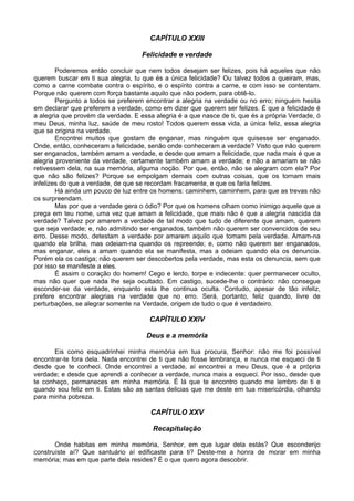 CAPÍTULO XXIII
Felicidade e verdade
Poderemos então concluir que nem todos desejam ser felizes, pois há aqueles que não
querem buscar em ti sua alegria, tu que és a única felicidade? Ou talvez todos a queiram, mas,
como a carne combate contra o espírito, e o espírito contra a carne, e com isso se contentam.
Porque não querem com força bastante aquilo que não podem, para obtê-lo.
Pergunto a todos se preferem encontrar a alegria na verdade ou no erro; ninguém hesita
em declarar que preferem a verdade, como em dizer que querem ser felizes. É que a felicidade é
a alegria que provém da verdade. E essa alegria é a que nasce de ti, que és a própria Verdade, ó
meu Deus, minha luz, saúde de meu rosto! Todos querem essa vida, a única feliz, essa alegria
que se origina na verdade.
Encontrei muitos que gostam de enganar, mas ninguém que quisesse ser enganado.
Onde, então, conheceram a felicidade, senão onde conheceram a verdade? Visto que não querem
ser enganados, também amam a verdade, e desde que amam a felicidade, que nada mais é que a
alegria proveniente da verdade, certamente também amam a verdade; e não a amariam se não
retivessem dela, na sua memória, alguma noção. Por que, então, não se alegram com ela? Por
que não são felizes? Porque se empolgam demais com outras coisas, que os tornam mais
infelizes do que a verdade, de que se recordam fracamente, e que os faria felizes.
Há ainda um pouco de luz entre os homens: caminhem, caminhem, para que as trevas não
os surpreendam.
Mas por que a verdade gera o ódio? Por que os homens olham como inimigo aquele que a
prega em teu nome, uma vez que amam a felicidade, que mais não é que a alegria nascida da
verdade? Talvez por amarem a verdade de tal modo que tudo de diferente que amam, querem
que seja verdade; e, não admitindo ser enganados, também não querem ser convencidos de seu
erro. Desse modo, detestam a verdade por amarem aquilo que tomam pela verdade. Amam-na
quando ela brilha, mas odeiam-na quando os repreende; e, como não querem ser enganados,
mas enganar, eles a amam quando ela se manifesta, mas a odeiam quando ela os denuncia.
Porém ela os castiga; não querem ser descobertos pela verdade, mas esta os denuncia, sem que
por isso se manifeste a eles.
É assim o coração do homem! Cego e lerdo, torpe e indecente: quer permanecer oculto,
mas não quer que nada lhe seja ocultado. Em castigo, sucede-lhe o contrário: não consegue
esconder-se da verdade, enquanto esta lhe continua oculta. Contudo, apesar de tão infeliz,
prefere encontrar alegrias na verdade que no erro. Será, portanto, feliz quando, livre de
perturbações, se alegrar somente na Verdade, origem de tudo o que é verdadeiro.
CAPÍTULO XXIV
Deus e a memória
Eis como esquadrinhei minha memória em tua procura, Senhor: não me foi possível
encontrar-te fora dela. Nada encontrei de ti que não fosse lembrança, e nunca me esqueci de ti
desde que te conheci. Onde encontrei a verdade, aí encontrei a meu Deus, que é a própria
verdade; e desde que aprendi a conhecer a verdade, nunca mais a esqueci. Por isso, desde que
te conheço, permaneces em minha memória. É lá que te encontro quando me lembro de ti e
quando sou feliz em ti. Estas são as santas delicias que me deste em tua misericórdia, olhando
para minha pobreza.
CAPÍTULO XXV
Recapitulação
Onde habitas em minha memória, Senhor, em que lugar dela estás? Que esconderijo
construíste aí? Que santuário aí edificaste para ti? Deste-me a honra de morar em minha
memória; mas em que parte dela resides? É o que quero agora descobrir.
 
