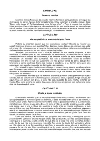 CAPÍTULO XLI
Deus e a mentira
Examinei minhas fraquezas de pecador nas três formas de concupiscência, e invoquei tua
destra para me salvar. Apesar de ter coração ferido, vi teu esplendor, e forçado a recuar, disse:
“Quem pode chegar lá? Fui lançado para longe de teus olhos”. – Tu és a verdade que preside a
todas as coisas. E eu, minha avareza, não queria perder-te, mas queria possuir ao mesmo tempo
a ti e à mentira, como os que não querem mentir a ponto de perderem a noção de verdade. Assim
te perdi, porque não admites, nem nenhum coração, conviver com a mentira.
CAPÍTULO XLII
Os neoplatônicos e o caminho para Deus
Poderia eu encontrar alguém que me reconciliasse contigo? Deveria eu recorrer aos
anjos? E com que orações, com que ritos? Ouvi dizer que muitos dos que se esforçam para voltar
a ti, e que não conseguiam por si mesmos, tentaram este caminho e caíram na curiosidade de
visões estranhas, recebendo por isso o justo castigo das ilusões.
Soberbos, procuravam-te com o coração inchado de sua ciência arrogante, e sem
humildade. E atraíram para si, pela semelhança de sentimentos, os demônios do ar, que se
fizeram cúmplices e aliados de sua soberba, e se tornaram iludidos de seus poderes mágicos.
Procuravam um mediador para purifica-los, mas não o encontraram, senão ao demônio
transfigurado em anjo de luz, que justamente por não possuir corpo de carne, seduziu-lhes
fortemente a carne orgulhosa. Eram eles mortais e pecadores, e tu, Senhor, com quem eles
procuravam com soberba reconciliar-se, és imortal e sem pecado.
Era necessário que o mediador entre Deus e o homem tivesse alguma semelhança tanto
com Deus como com os homens; pois se assemelhasse apenas aos homens, estaria muito longe
de Deus; e se assemelhando só a Deus, estaria muito longe dos homens; em ambos os casos
não poderia ser mediador.
E aquele falso mediador que é o demônio, a quem teus ocultos juízos permitem que iluda a
soberba, tem de comum com os homens apenas uma coisa, isto é, o pecado. Finge contudo, ter
algum traço em comum com Deus, e como não está revestido de carne mortal, pretende ser
imortal. Mas, como a morte é o salário do pecado, ele tem isso em comum com os homens: como
eles, ele é condenado à morte.
CAPÍTULO XLIII
Cristo, o único mediador
O verdadeiro mediador que tua insondável misericórdia enviou e revelou aos homens, para
que aprendessem a humildade pelo seu exemplo, é esse mediador entre Deus e os homens, o
homem Jesus Cristo. Apareceu como intermediário entre os pecadores mortais e o Justo imortal,
mortal como os homens e justo como Deus. E, como a vida e a paz são a recompensa da justiça,
pela justiça que o une a Deus ele suprimiu a morte entre os ímpios justificados, e quis
compartilhá-la com eles. Foi revelado aos santos dos antigos tempos, para que eles se salvassem
pela fé em sua paixão futura, como nós nos salvamos pela fé em sua paixão passada. De fato, só
é mediador enquanto homem; enquanto Verbo não é intermediário, por ser igual a Deus: Deus em
Deus e, ao mesmo tempo, Deus único.
Como nos amaste, Pai bondoso! Não poupando teu Filho único, o entregaste por nós
pecadores! Oh! Como nos amaste! Foi por amor a nós que teu Filho, que não considerava rapina
o ser igual a ti, submeteu-se até a morte de cruz. Ele era o único livre entre os mortos, tendo o
poder de dar sua vida e de novamente retomá-la. Por nós se fez diante de ti vencedor e vítima;
por nós, diante de ti, se fez sacerdote e sacrifício, e sacerdote porque ele era o sacrifício; de
escravos, fez de nós teus filhos; nascidos de ti, se fez nosso escravo. Com razão ponho nele a
firme esperança que curarás todas as minhas enfermidades por intermédio dele, que está sentado
 