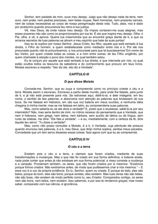 Senhor, tem piedade de mim, ouve meu desejo. Julgo que não desejo nada da terra, nem
ouro, nem prata, nem pedras preciosas, nem belas roupas. Nem honrarias, nem prazeres carnais,
nem de coisas necessárias ao corpo de nossa peregrinação desta vida. Tudo, alias, nos é dado
por acréscimo quando procuramos teu reino e tua justiça.
Vê, meu Deus, de onde nasce meu desejo. Os ímpios contaram-me suas alegrias, mas
esses prazeres não são como os proporcionados por tua lei. É ela que inspira meu desejo. Olha, ó
Pai, olha, e vê, e aprova. Queira tua misericórdia que eu encontre graça diante de ti, e que os
arcanos secretos de tuas palavras se abram a meu espírito que bate às suas portas!
Isso eu te suplico por nosso Senhor, Jesus Cristo, teu filho, aquele que está sentado à tua
direita, o Filho do homem, a quem estabeleceste como mediador entre nós e ti. Por ele nos
procuraste quanto não te procurávamos, e nos procuraste para que te buscássemos! Em nome de
teu Verbo, por quem criaste todas as coisas, e a mim entre outras; de teu Filho unigênito, por
quem chamaste à adoção o povo dos crentes, no qual também estou.
Eu te conjuro por aquele que está sentado à tua direita, e que intercede por nós, no qual
estão ocultos todos os tesouros da sabedoria e do conhecimento que procuro em teus livros.
Moisés escreveu a respeito: “Isto diz ele, isto diz a Verdade”.
CAPÍTULO III
O que disse Moisés
Concede-me, Senhor, que eu ouça e compreenda como no princípio criaste o céu e a
terra. Moisés assim o escreveu. Escreveu e partiu deste mundo, para onde lhe falaste, para junto
de ti, e já não está presente para nós. Se estivesse aqui, detê-lo-ia, e dele indagaria, em teu
nome, o sentido de tais palavras, e absorveria com atenção as palavras que brotassem de sua
boca. Se me falasse em hebraico, em vão sua voz bateria em meus ouvidos, e nenhuma idéia
chegaria à minha mente; mas se me falasse em latim, eu compreenderia suas palavras.
Mas, como saberia eu se ele dizia a verdade? E, posto que o soubesse, sabê-lo-ia por seu
intermédio? Não, mas seria dentro de mim, no íntimo recesso do pensamento que a Verdade, que
nem é hebraica, nem grega, nem latina, nem bárbara, sem auxílio de lábios ou de língua, sem
ruído de sílabas, me diria: “Ele fala a verdade”. – e eu, imediatamente, com a certeza da fé, diria
àquele teu servo: “Tu dizes a verdade!”.
Mas, como não posso consultar a Moisés, é a ti, ó Verdade, cuja plenitude ele possuía
quando enunciou tais palavras, é a ti, meu Deus, que dirijo minha súplica, perdoa meus pecados.
Concedeste que um tem servo dissesse essas coisas: faze agora com que eu as compreenda.
CAPÍTULO IV
O céu e a terra
Existem pois o céu e a terra, e clamam que foram criados, mediante de suas
transformações e mudanças. Mas o que não foi criado em sua forma definitiva, e todavia existe,
nada pode conter que antes já não existisse em sua forma potencial, e nisso consiste a mudança
e a variação. Proclamam também, os seres, que não foram criados por si mesmos: “Existimos
porque fomos criados. Não existíamos antes, de modo que pudéssemos criar a nós mesmos.” – E
essa voz é a voz da própria evidência. És tu, Senhor, quem os criaste. E porque és belo, eles são
belos; porque és bom, eles são bons; porque existes, eles existem. Mas tuas obras não são belas,
não são boas, não existem de modo perfeito como tu, seu Criador. Comparados contigo, os seres
nem são bons, nem belos, nem existem. Isso sabemos, e por isso te rendemos graças; mas nosso
saber, comparado com tua ciência, é ignorância.
 