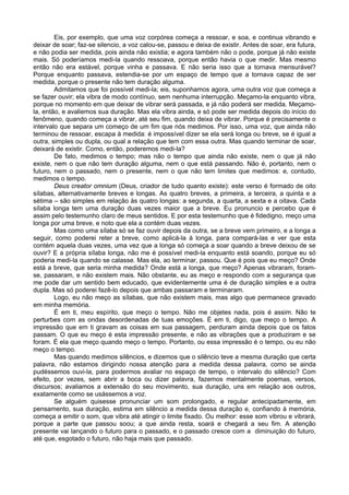 Eis, por exemplo, que uma voz corpórea começa a ressoar, e soa, e continua vibrando e
deixar de soar; faz-se silencio, a voz calou-se, passou e deixa de existir. Antes de soar, era futura,
e não podia ser medida, pois ainda não existia; e agora também não o pode, porque já não existe
mais. Só poderíamos medi-la quando ressoava, porque então havia o que medir. Mas mesmo
então não era estável, porque vinha e passava. E não seria isso que a tornava mensurável?
Porque enquanto passava, estendia-se por um espaço de tempo que a tornava capaz de ser
medida, porque o presente não tem duração alguma.
Admitamos que foi possível medi-la; eis, suponhamos agora, uma outra voz que começa a
se fazer ouvir; ela vibra de modo contínuo, sem nenhuma interrupção. Meçamo-la enquanto vibra,
porque no momento em que deixar de vibrar será passada, e já não poderá ser medida. Meçamo-
la, então, e avaliemos sua duração. Mas ela vibra ainda, e só pode ser medida depois do início do
fenômeno, quando começa a vibrar, até seu fim, quando deixa de vibrar. Porque é precisamente o
intervalo que separa um começo de um fim que nós medimos. Por isso, uma voz, que ainda não
terminou de ressoar, escapa à medida: é impossível dizer se ela será longa ou breve, se é igual a
outra, simples ou dupla, ou qual a relação que tem com essa outra. Mas quando terminar de soar,
deixará de existir. Como, então, poderemos medi-la?
De fato, medimos o tempo; mas não o tempo que ainda não existe, nem o que já não
existe, nem o que não tem duração alguma, nem o que está passando. Não é, portanto, nem o
futuro, nem o passado, nem o presente, nem o que não tem limites que medimos: e, contudo,
medimos o tempo.
Deus creator omnium (Deus, criador de tudo quanto existe): este verso é formado de oito
sílabas, alternativamente breves e longas. As quatro breves, a primeira, a terceira, a quinta e a
sétima – são simples em relação às quatro longas: a segunda, a quarta, a sexta e a oitava. Cada
sílaba longa tem uma duração duas vezes maior que a breve. Eu pronuncio e percebo que é
assim pelo testemunho claro de meus sentidos. E por esta testemunho que é fidedigno, meço uma
longa por uma breve, e noto que ela a contém duas vezes.
Mas como uma sílaba só se faz ouvir depois da outra, se a breve vem primeiro, e a longa a
seguir, como poderei reter a breve, como aplicá-la à longa, para compará-las e ver que esta
contém aquela duas vezes, uma vez que a longa só começa a soar quando a breve deixou de se
ouvir? E a própria sílaba longa, não me é possível medi-la enquanto está soando, porque eu só
poderia medi-la quando se calasse. Mas ela, ao terminar, passou. Que é pois que eu meço? Onde
está a breve, que seria minha medida? Onde está a longa, que meço? Apenas vibraram, foram-
se, passaram, e não existem mais. Não obstante, eu as meço e respondo com a segurança que
me pode dar um sentido bem educado, que evidentemente uma é de duração simples e a outra
dupla. Mas só poderei fazê-lo depois que ambas passaram e terminaram.
Logo, eu não meço as sílabas, que não existem mais, mas algo que permanece gravado
em minha memória.
É em ti, meu espírito, que meço o tempo. Não me objetes nada, pois é assim. Não te
perturbes com as ondas desordenadas de tuas emoções. É em ti, digo, que meço o tempo. A
impressão que em ti gravam as coisas em sua passagem, perduram ainda depois que os fatos
passam. O que eu meço é esta impressão presente, e não as vibrações que a produziram e se
foram. É ela que meço quando meço o tempo. Portanto, ou essa impressão é o tempo, ou eu não
meço o tempo.
Mas quando medimos silêncios, e dizemos que o silêncio teve a mesma duração que certa
palavra, não estamos dirigindo nossa atenção para a medida dessa palavra, como se ainda
pudéssemos ouvi-la, para podermos avaliar no espaço de tempo, o intervalo do silêncio? Com
efeito, por vezes, sem abrir a boca ou dizer palavra, fazemos mentalmente poemas, versos,
discursos; avaliamos a extensão do seu movimento, sua duração, uns em relação aos outros,
exatamente como se usássemos a voz.
Se alguém quisesse pronunciar um som prolongado, e regular antecipadamente, em
pensamento, sua duração, estima em silêncio a medida dessa duração e, confiando à memória,
começa a emitir o som, que vibra até atingir o limite fixado. Ou melhor: esse som vibrou e vibrará,
porque a parte que passou soou; a que ainda resta, soará e chegará a seu fim. A atenção
presente vai lançando o futuro para o passado, e o passado cresce com a diminuição do futuro,
até que, esgotado o futuro, não haja mais que passado.
 