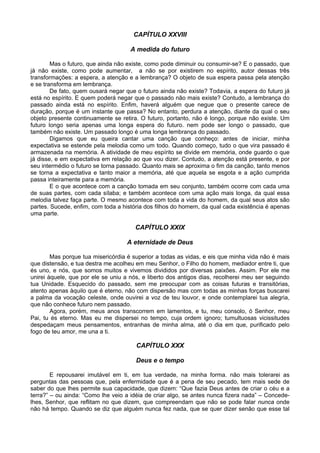 CAPÍTULO XXVIII
A medida do futuro
Mas o futuro, que ainda não existe, como pode diminuir ou consumir-se? E o passado, que
já não existe, como pode aumentar, a não se por existirem no espírito, autor dessas três
transformações: a espera, a atenção e a lembrança? O objeto de sua espera passa pela atenção
e se transforma em lembrança.
De fato, quem ousará negar que o futuro ainda não existe? Todavia, a espera do futuro já
está no espírito. E quem poderá negar que o passado não mais existe? Contudo, a lembrança do
passado ainda está no espírito. Enfim, haverá alguém que negue que o presente carece de
duração, porque é um instante que passa? No entanto, perdura a atenção, diante da qual o seu
objeto presente continuamente se retira. O futuro, portanto, não é longo, porque não existe. Um
futuro longo seria apenas uma longa espera do futuro. nem pode ser longo o passado, que
também não existe. Um passado longo é uma longa lembrança do passado.
Digamos que eu queira cantar uma canção que conheço: antes de iniciar, minha
expectativa se estende pela melodia como um todo. Quando começo, tudo o que vira passado é
armazenada na memória. A atividade de meu espírito se divide em memória, onde guardo o que
já disse, e em expectativa em relação ao que vou dizer. Contudo, a atenção está presente, e por
seu intermédio o futuro se torna passado. Quanto mais se aproxima o fim da canção, tanto menos
se torna a expectativa e tanto maior a memória, até que aquela se esgota e a ação cumprida
passa inteiramente para a memória.
E o que acontece com a canção tomada em seu conjunto, também ocorre com cada uma
de suas partes, com cada sílaba; e também acontece com uma ação mais longa, da qual essa
melodia talvez faça parte. O mesmo acontece com toda a vida do homem, da qual seus atos são
partes. Sucede, enfim, com toda a história dos filhos do homem, da qual cada existência é apenas
uma parte.
CAPÍTULO XXIX
A eternidade de Deus
Mas porque tua misericórdia é superior a todas as vidas, e eis que minha vida não é mais
que distensão, e tua destra me acolheu em meu Senhor, o Filho do homem, mediador entre ti, que
és uno, e nós, que somos muitos e vivemos divididos por diversas paixões. Assim. Por ele me
unirei àquele, que por ele se uniu a nós, e liberto dos antigos dias, recolherei meu ser seguindo
tua Unidade. Esquecido do passado, sem me preocupar com as coisas futuras e transitórias,
atento apenas àquilo que é eterno, não com dispersão mas com todas as minhas forças buscarei
a palma da vocação celeste, onde ouvirei a voz de teu louvor, e onde contemplarei tua alegria,
que não conhece futuro nem passado.
Agora, porém, meus anos transcorrem em lamentos, e tu, meu consolo, ó Senhor, meu
Pai, tu és eterno. Mas eu me dispersei no tempo, cuja ordem ignoro; tumultuosas vicissitudes
despedaçam meus pensamentos, entranhas de minha alma, até o dia em que, purificado pelo
fogo de teu amor, me una a ti.
CAPÍTULO XXX
Deus e o tempo
E repousarei imutável em ti, em tua verdade, na minha forma. não mais tolerarei as
perguntas das pessoas que, pela enfermidade que é a pena de seu pecado, tem mais sede de
saber do que lhes permite sua capacidade, que dizem: “Que fazia Deus antes de criar o céu e a
terra?” – ou ainda: “Como lhe veio a idéia de criar algo, se antes nunca fizera nada” – Concede-
lhes, Senhor, que reflitam no que dizem, que compreendam que não se pode falar nunca onde
não há tempo. Quando se diz que alguém nunca fez nada, que se quer dizer senão que esse tal
 