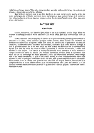 nada fez em tempo algum? Que eles compreendam que não pode existir tempo na ausência da
criação, e deixem de semelhantes falácias.
Que também atentem para o que têm diante de si, para compreender que tu, antes de
todos os tempos, és o Criador eterno de todos os tempos, e que nenhum tempo te é coeterno,
nem criatura alguma, embora algumas estejam acima dos tempos (Agostinho se refere aqui, aos
anjos e demônios).
CAPÍTULO XXXI
Conclusão
Senhor, meu Deus, que abismos profundos os de teus segredos, e quão longe deles me
levaram as conseqüências de meus pecados! Cura meus olhos, para que eu me alegre com tua
luz!
Se houvesse de fato um espírito de ciência e de presciência tão grandes para conhecer o
passado e o futuro, como conheço qualquer canto popular, esse espírito nos encheria de
extraordinária admiração e espanto. Nada, com efeito, lhe seria oculto no passado e nos séculos
vindouros, exatamente como, ao entoar essa melodia, sei tudo o que cantei desde o começo, e
tudo o que falta cantar até o fim. Mas longe de mim a idéia de identificar um tal conhecimento
àquele que tens de todas as coisas futuras e passadas, ó Criador do Universo, Criador dos
espíritos e dos corpos. Tua ciência é incomparavelmente mais admirável e mais misteriosa.
Porque aquele que canta ou escuta uma melodia conhecida, dividido entre a expectativa das
notas por vir e a lembrança das notas passadas, passa por impressões diferentes. Mas contigo
não se dá nada semelhante, tu que és imutável e eterno, Criador verdadeiramente eterno dos
espíritos. Como no princípio, conheceste o céu e a terra, sem que teu espírito mudasse seu saber,
assim criaste o céu e a terra, sem que tua ação passasse por etapas distintas. Que aquele que
compreende isto te louve, assim como o que não compreende. Oh! Como és sublime! E os de
coração humildes são tua morada! Levantas os que caíram, e os que graças a ti continuam eretos,
não caem nunca.
 