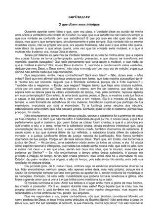 CAPÍTULO XV
O que dizem seus inimigos
Ousareis apontar como falso o que, com voz clara, a Verdade disse ao ouvido de minha
alma sobre a verdadeira eternidade do Criador: ou seja, que sua substância não varia no tempo, e
que sua vontade se confunde com sua substância? E que por isso ele não quer ora isto, ora
aquilo, mas quer o que sempre quis, simultaneamente e para sempre. Sua vontade não se exerce
repetidas vezes, não se propõe ora esta, ora aquela finalidade, não quer o que antes não queria,
nem deixa de querer o que antes queria, uma vez que tal vontade seria mutável, e o que é
mutável não é eterno; ora, nosso Deus é eterno.
Tereis por falazes as palavras da Verdade faladas ao ouvido de minha alma: que a espera
das coisas futuras se torna contemplação, quando presentes, e que depois se transforma em
memória, quando passadas? Que todo pensamento que varia assim é mutável, e que nada do
que é mutável é eterno? Ora, nosso Deus é eterno. E, reunindo e condensando estas verdades,
deduzo que meu Deus, o Deus eterno, não criou o mundo por um novo ato de volição, e que sua
ciência não admite nada que seja transitório.
Que respondeis, então, meus contraditores? Será isso falso? – Não, dizem eles. – Mas
então? Será que erro afirmar que toda criatura que tem forma, que toda matéria susceptível de tê-
la recebe seu ser somente daquele que é Bondade soberana, porque ele é Ente supremo? –
Também não o negamos. – Então, que negais? Negais talvez que haja uma criatura sublime,
unida por um casto amor ao Deus verdadeiro e eterno, sem lhe ser coeterna, que dele não se
separa nem se desvia para as várias vicissitudes do tempo, mas, pelo contrário, repousa apenas
em sua contemplação? Com efeito, te ama tanto quanto pedes, ó Deus, e mostras a ela tua face e
a sacias, e ela jamais se afasta de ti, nem rumo a sim mesma. Ela é a morada de Deus, não
terrena, e nem formada de substância do céu material, habitáculo espiritual que participa de tua
eternidade, imaculada por toda a eternidade. Tu a fundaste pelos séculos dos séculos;
estabeleceste uma ordem, que não passará jamais. Contudo, essa lei não é coeterna, porque teve
princípio, foi criada.
Não encontramos o tempo antes dessa criação, porque a sabedoria foi a primeira de todas
as tuas criações. E é claro que não me refiro à Sabedoria da qual és Pai, ó nosso Deus, e que te é
perfeitamente igual e coeterna, por quem todas as coisas foram criadas, e que é o princípio em
que criaste o céu e a terra; refiro-me à sabedoria criada, dessa essência intelectual que, pela
contemplação da luz, também é luz; a esta, embora criada, também chamamos de sabedoria. E
assim como a luz que ilumina difere da luz refletida, a sabedoria criada difere da sabedoria
incriada; e a justiça justificante difere da justiça nascida da justificação. Nós fomos também
chamados de tua justiça. Porque um de teus servos disse: “Para que, em Cristo, nos tornemos a
justiça de Deus”. – Há portanto, uma sabedoria criada antes de todas as coisas, e ela foi criada
como espírito racional e inteligente, que habita tua cidade santa, nossa mãe, que está no alto, livre
e eterna nos céus – e em que céus, senão aos céus dos céus, que te louvam, esse céu que
pertence ao Senhor? – Se não encontramos o tempo antes dessa sabedoria, é porque ela
precede à criação do tempo, tendo sido criada primeiro, mas antes dela há a eternidade de seu
Criador, de quem recebeu sua origem, e não do tempo, pois este ainda não existia, mas pela sua
condição de criatura criada.
Ela procede pois, de ti, nosso Deus, embora seja de essência absolutamente diversa da
tua. Não encontramos nenhum tempo, não apenas antes dela, mas nela própria, porque ela é
capaz de contemplar sempre tua face sem jamais se apartar de ti, sendo incólume às mudanças e
às variações. Contudo, há nela certa mutabilidade que poderia torná-la tenebrosa e gélida, não
fosse o grande amor que a une a ti e que brilha como meridiana luz e calor.
Ó morada luminosa e pura! Amei tua beleza e o lugar onde mora a glória de meu Senhor,
teu criador e possuidor. Por ti eu suspiro durante meu exílio! Peço àquele que te criou que me
possua também em ti, pois também me criou. Errei como ovelha desgarrada, mas espero ser
reconduzido a ti nos ombros de meu pastor, teu arquiteto.
Que me respondeis a isto, meus contraditores, vós que, também considerais Moisés um
servo piedoso de Deus, e seus livros como oráculos do Espírito Santo? Não será esta a casa de
Deus que, sem lhe ser coeterna, é contudo, á sua maneira, eterna nos céus? Em vão buscais aí
 
