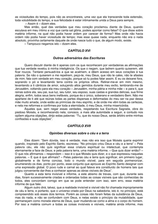 as vicissitudes do tempo, pois não as encontrareis, uma vez que ela transcende toda extensão,
toda volubilidade do tempo, e sua felicidade é estar intimamente unida a Deus para sempre.
– Assim é – dizem eles.
Mas então, qual das verdades que meu coração proclamou diante de Deus, quando
escutava em meu íntimo a voz que canta sal glória, podeis apontar como falsa? O que disse sobre
matéria informe, na qual não podia haver ordem por carecer de forma? Mas onde não havia
ordem não podia haver vicissitude de tempo; mas esse quase nada, enquanto não era o nada
absoluto, provinha certamente daquele de onde nasce tudo o que, de algum modo, existe.
– Tampouco negamos isto – dizem eles.
CAPÍTULO XVI
Outros adversários das Escrituras
Quero discutir diante de ti apenas com os que reconhecem por verdadeiras as afirmações
que tua verdade revelou à minha inteligência. Os que o negam, que ladrem quanto quiserem, até
ficar roucos. Tentarei persuadi-los a que se acalmem, e dêem acesso em seus corações à tua
palavra. Se não o quiserem e me repelirem, peço-te, meu Deus, que não te cales, não te afastes
de mim. fala com verdade em meu coração, porque só tu podes falar assim. E eu os deixarei fora,
soprando o pó e levantando terra contra os próprios olhos. Retirar-me-ei em mim mesmo,
levantando a ti cânticos de amor, soluçando altos gemidos durante meu exílio, lembrando-me de
Jerusalém, voltando para ela meu coração – Jerusalém, minha pátria e minha mãe – e para ti, que
reinas sobre ela, seu pai, sua luz, seu tutor, seu esposo, suas castas e grandes delícias, sua firme
alegria, enfim, todos seus bens inefáveis, porque és o único, soberano e verdadeiro Bem. Não me
apartarei de ti até que reúnas todas as partes dispersas e deformadas do meu ser na paz dessa
mãe muito amada, onde estão as primícias de meu espírito, e de onde me vêm todas as certezas,
e nela me reformes e confirmes por toda a eternidade, ó meu Deus, minha misericórdia.
Àqueles que, sem negar essas verdades, respeitando tua Escritura Sagrada, obra do
piedoso Moisés, e reconhecendo nela, conosco, a mais alta autoridade a seguir, e contudo nos
opõem alguma objeções, dirijo estas palavras: “Tu, que és nosso Deus, serás árbitro entre minhas
confissões e suas objeções”.
CAPÍTULO XVII
Opiniões diversas sobre o céu e a terra
Eles dizem: “Sem dúvida, isso é verdade, mas não era isso que Moisés queria exprimir
quando, inspirado pelo Espírito Santo, escreveu: “No princípio criou Deus e céu e a terra” – Pela
palavra céu, ele não quis significar essa criatura espiritual ou intelectual, que contempla
eternamente a face de Deus; e pela palavra terra, uma matéria informe. – Que quis dizer então? –
O que nós afirmamos – respondem – isso é o que Moisés quis dizer, e o que expressou naquelas
palavras. – E que é que afirmais? – Pelas palavras céu e terra quis significar, em primeiro lugar,
globalmente e de forma concisa, todo o mundo visível, para em seguida pormenorizar,
enumerando os dias, ponto por ponto, esse conjunto que aprouve ao Espírito Santo designar com
uma expressão global. O povo rude e carnal ao qual falava era constituído de homens tais que
julgou conveniente dar-lhes a conhecer apenas as obras visíveis de Deus”.
Quanto a esta terra invisível e informe, a este abismo de trevas, com que, durante seis
dias, foram sucessivamente criadas e ordenadas todas as coisas visíveis que são conhecidas de
todos, eles concordam comigo em que se pode entender com isso, sem erro, essa matéria
informe de que falei.
Algum outro dirá, talvez, que a realidade invisível e visível não foi chamada impropriamente
de céu e terra, e portanto, que o universo criado por Deus na sabedoria, isto é, no princípio, está
compreendido sob esses dois termos. Porém as coisas não foram feitas da substância de Deus,
mas do nada, e não se confundem com Deus, e nelas existe o princípio da mutabilidade, quer
permaneçam como morada eterna de Deus, quer mudando-se como a alma e o corpo do homem.
Por isso a matéria comum a todas as coisas invisíveis e visíveis, matéria ainda informe, mas
 