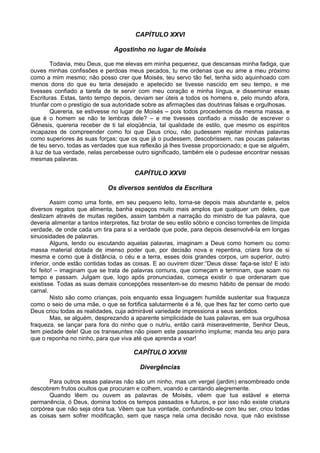 CAPÍTULO XXVI
Agostinho no lugar de Moisés
Todavia, meu Deus, que me elevas em minha pequenez, que descansas minha fadiga, que
ouves minhas confissões e perdoas meus pecados, tu me ordenas que eu ame a meu próximo
como a mim mesmo; não posso crer que Moisés, teu servo tão fiel, tenha sido aquinhoado com
menos dons do que eu teria desejado e apetecido se tivesse nascido em seu tempo, e me
tivesses confiado a tarefa de te servir com meu coração e minha língua, e disseminar essas
Escrituras. Estas, tanto tempo depois, deviam ser úteis a todos os homens e, pelo mundo afora,
triunfar com o prestígio de sua autoridade sobre as afirmações das doutrinas falsas e orgulhosas.
Quereria, se estivesse no lugar de Moisés – pois todos procedemos da mesma massa, e
que é o homem se não te lembras dele? – e me tivesses confiado a missão de escrever o
Gênesis, quereria receber de ti tal eloqüência, tal qualidade de estilo, que mesmo os espíritos
incapazes de compreender como foi que Deus criou, não pudessem rejeitar minhas palavras
como superiores às suas forças; que os que já o pudessem, descobrissem, nas poucas palavras
de teu servo, todas as verdades que sua reflexão já lhes tivesse proporcionado; e que se alguém,
à luz de tua verdade, nelas percebesse outro significado, também ele o pudesse encontrar nessas
mesmas palavras.
CAPÍTULO XXVII
Os diversos sentidos da Escritura
Assim como uma fonte, em seu pequeno leito, torna-se depois mais abundante e, pelos
diversos regatos que alimenta, banha espaços muito mais amplos que qualquer um deles, que
deslizam através de muitas regiões, assim também a narração do ministro de tua palavra, que
deveria alimentar a tantos interpretes, faz brotar de seu estilo sóbrio e conciso torrentes de límpida
verdade, de onde cada um tira para si a verdade que pode, para depois desenvolvê-la em longas
sinuosidades de palavras.
Alguns, lendo ou escutando aquelas palavras, imaginam a Deus como homem ou como
massa material dotada de imenso poder que, por decisão nova e repentina, criara fora de si
mesma e como que à distância, o céu e a terra, esses dois grandes corpos, um superior, outro
inferior, onde estão contidas todas as coisas. E ao ouvirem dizer:”Deus disse: faça-se isto! E isto
foi feito! – imaginam que se trata de palavras comuns, que começam e terminam, que soam no
tempo e passam. Julgam que, logo após pronunciadas, começa existir o que ordenaram que
existisse. Todas as suas demais concepções ressentem-se do mesmo hábito de pensar de modo
carnal.
Nisto são como crianças, pois enquanto essa linguagem humilde sustentar sua fraqueza
como o seio de uma mãe, o que se fortifica salutarmente é a fé, que lhes faz ter como certo que
Deus criou todas as realidades, cuja admirável variedade impressiona a seus sentidos.
Mas, se alguém, desprezando a aparente simplicidade de tuas palavras, em sua orgulhosa
fraqueza, se lançar para fora do ninho que o nutriu, então cairá miseravelmente, Senhor Deus,
tem piedade dele! Que os transeuntes não pisem este passarinho implume; manda teu anjo para
que o reponha no ninho, para que viva até que aprenda a voar!
CAPÍTULO XXVIII
Divergências
Para outros essas palavras não são um ninho, mas um vergel (jardim) ensombreado onde
descobrem frutos ocultos que procuram e colhem, voando e cantando alegremente.
Quando lêem ou ouvem as palavras de Moisés, vêem que tua estável e eterna
permanência, ó Deus, domina todos os tempos passados e futuros, e por isso não existe criatura
corpórea que não seja obra tua. Vêem que tua vontade, confundindo-se com teu ser, criou todas
as coisas sem sofrer modificação, sem que nasça nela uma decisão nova, que não existisse
 