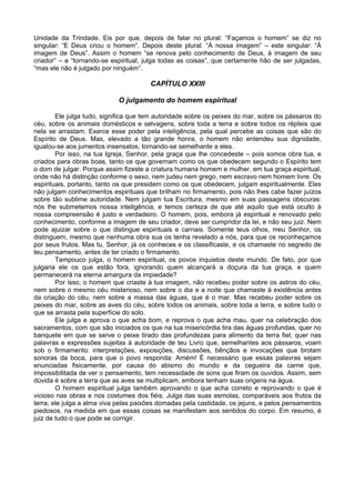Unidade da Trindade. Eis por que, depois de falar no plural: “Façamos o homem” se diz no
singular: “E Deus criou o homem”. Depois deste plural: “À nossa imagem” – este singular: “À
imagem de Deus”. Assim o homem “se renova pelo conhecimento de Deus, à imagem de seu
criador” – e “tornando-se espiritual, julga todas as coisas”, que certamente hão de ser julgadas,
“mas ele não é julgado por ninguém”.
CAPÍTULO XXIII
O julgamento do homem espiritual
Ele julga tudo, significa que tem autoridade sobre os peixes do mar, sobre os pássaros do
céu, sobre os animais domésticos e selvagens, sobre toda a terra e sobre todos os répteis que
nela se arrastam. Exerce esse poder pela inteligência, pela qual percebe as coisas que são do
Espírito de Deus. Mas, elevado a tão grande honra, o homem não entendeu sua dignidade,
igualou-se aos jumentos insensatos, tornando-se semelhante a eles.
Por isso, na tua Igreja, Senhor, pela graça que lhe concedeste – pois somos obra tua, e
criados para obras boas, tanto os que governam como os que obedecem segundo o Espírito tem
o dom de julgar. Porque assim fizeste a criatura humana homem e mulher, em tua graça espiritual,
onde não há distinção conforme o sexo, nem judeu nem grego, nem escravo nem homem livre. Os
espirituais, portanto, tanto os que presidem como os que obedecem, julgam espiritualmente. Eles
não julgam conhecimentos espirituais que brilham no firmamento, pois não lhes cabe fazer juízos
sobre tão sublime autoridade. Nem julgam tua Escritura, mesmo em suas passagens obscuras:
nós lhe submetemos nossa inteligência, e temos certeza de que até aquilo que está oculto à
nossa compreensão é justo e verdadeiro. O homem, pois, embora já espiritual e renovado pelo
conhecimento, conforme a imagem de seu criador, deve ser cumpridor da lei, e não seu juiz. Nem
pode ajuizar sobre o que distingue espirituais e carnais. Somente teus olhos, meu Senhor, os
distinguem, mesmo que nenhuma obra sua os tenha revelado a nós, para que os reconheçamos
por seus frutos. Mas tu, Senhor, já os conheces e os classificaste, e os chamaste no segredo de
teu pensamento, antes de ter criado o firmamento.
Tampouco julga, o homem espiritual, os povos inquietos deste mundo. De fato, por que
julgaria ele os que estão fora, ignorando quem alcançará a doçura da tua graça, e quem
permanecerá na eterna amargura da impiedade?
Por isso, o homem que criaste à tua imagem, não recebeu poder sobre os astros do céu,
nem sobre o mesmo céu misterioso, nem sobre o dia e a noite que chamaste á existência antes
da criação do céu, nem sobre a massa das águas, que é o mar. Mas recebeu poder sobre os
peixes do mar, sobre as aves do céu, sobre todos os animais, sobre toda a terra, e sobre tudo o
que se arrasta pela superfície do solo.
Ele julga e aprova o que acha bom, e reprova o que acha mau, quer na celebração dos
sacramentos, com que são iniciados os que na tua misericórdia tira das águas profundas, quer no
banquete em que se serve o peixe tirado das profundezas para alimento da terra fiel; quer nas
palavras e expressões sujeitas à autoridade de teu Livro que, semelhantes aos pássaros, voam
sob o firmamento: interpretações, exposições, discussões, bênçãos e invocações que brotam
sonoras da boca, para que o povo responda: Amém! É necessário que essas palavras sejam
enunciadas fisicamente, por causa do abismo do mundo e da cegueira da carne que,
impossibilitada de ver o pensamento, tem necessidade de sons que firam os ouvidos. Assim, sem
dúvida é sobre a terra que as aves se multiplicam, embora tenham suas origens na água.
O homem espiritual julga também aprovando o que acha correto e reprovando o que é
vicioso nas obras e nos costumes dos fiéis. Julga das suas esmolas, comparáveis aos frutos da
terra; ele julga a alma viva pelas paixões domadas pela castidade, os jejuns, e pelos pensamentos
piedosos, na medida em que essas coisas se manifestam aos sentidos do corpo. Em resumo, é
juiz de tudo o que pode se corrigir.
 