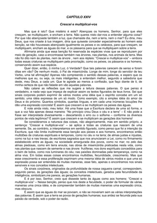 CAPÍTULO XXIV
Crescei e multiplicai-vos
Mas que é isto? Que mistério é este? Abençoas os homens, Senhor, para que eles
cresçam, se multipliquem, e encham a terra. Não queres nisto dar-nos a entender alguma coisa?
Por que não abençoaste também a luz, que chamaste dia, nem a terra, nem o mar? Eu diria, meu
Deus, que nos criaste à tua imagem, diria que quiseste conceder especialmente ao homem esta
benção, se não houvesses abençoado igualmente os peixes e os cetáceos, para que cresçam, se
multipliquem, encham as águas do mar, e os pássaros para que se multipliquem sobre a terra.
Afirmaria ainda que essa benção foi reservada às espécies vivas que se reproduzem por
meio de geração, caso a encontrasse também nas árvores, nas plantas, nos animais da terra. Mas
não foi dito nem às plantas, nem às árvore , nem aos répteis: “Crescei e multiplicai-vos” – embora
todas essas criaturas se multipliquem pela procriação, como os peixes, os pássaros e os homens,
conservando assim sua espécie.
Quer dizer, então, ó minha Luz, ó Verdade? Que tais palavras carecem de senso e foram
ditas em vão? De nenhum modo, ó Pai de misericórdia. Longe de mim, longe do servidor de teu
Verbo, uma tal afirmação! Apenas não compreendo o sentido dessas palavras, e espero que os
melhores que eu, ou seja, os mais inteligentes, a entendam melhor, segundo a sabedoria que
deste, meu Deus, a cada um. Que te agrade ao menos a confissão, que faço diante de ti, de
minha certeza de que não falaste em vão aquelas palavras.
Não calarei as reflexões que me sugere a leitura dessas palavras. O que penso é
verdadeiro, e nada vejo que impeça de explicar assim os textos figurados de teus livros. Sei que
sinais corporais podem exprimir de vários modos uma idéia que o espírito concebe em um só
sentido; uma idéia expressa de um só modo. Como exemplo, cito a simples idéia do amor de
Deus e do próximo. Quantos símbolos, quantas línguas, e em cada uma inúmeras locuções lhe
dão uma expressão concreta! É assim que crescem e se multiplicam os peixes das águas.
E note ainda nisto, meu leitor. Há uma frase que a Escritura declara de uma só forma, e
que a voz fala apenas dessa maneira: “No princípio criou Deus o céu e a terra” – E não pode a
frase ser interpretada diversamente – descartando o erro ou o sofisma – conforme os diversos
pontos de vista legítimos? É assim que crescem e se multiplicam as gerações dos homens!
Se consideramos a natureza das coisas, não alegoricamente, mas em sentido próprio, a
sentença: “Crescei e multiplicai-vos” – se aplica a todas as criaturas que nascem de uma
semente. Se, ao contrário, a interpretamos em sentido figurado, como penso que foi a intenção da
Escritura, que não limita inutilmente essa benção aos peixes e aos homens, encontramos então
multidões de criaturas espirituais e temporais, como no céu e na terra; de almas justas e injustas,
como na luz e nas trevas; de escritores sagrados que nos anunciaram a Lei, como no firmamento
estabelecido entre as águas; na sociedade amargurada dos povos, como no mar; no zelo das
almas piedosas, como em terra enxuta; nas obras de misericórdia praticadas nesta vida, como
nas plantas que nascem de semente e nas árvore frutíferas; nos dons espirituais concedidos para
o bem de todos, como nos luminares do céu; nas paixões dominadas pela temperança, como na
alma viva. Em todas essas coisas encontramos multidões, fecundidade, crescimento. Mas que
esse crescimento e essa proliferação exprimam uma mesma idéia de vários modos e que uma só
expressão possa ser entendida de muitas maneiras, esse fato, apenas o encontramos nos sinais
sensíveis e nos conceitos intelectuais.
Os sinais corpóreos, originados da profundidade de nossa cegueira carnal, correspondem,
segundo penso, às gerações das águas; os conceitos intelectuais, gerados pela fecundidade da
inteligência, simbolizam,me parece, as gerações humanas.
E é por isso, Senhor, creio que disseste tanto às águas como aos homens: “Crescei e
multiplicai-vos” – Nessa benção, penso que nos deste a faculdade, o poder de formular de várias
maneiras uma única idéia, e de compreender também de muitas maneiras uma expressão única,
mas obscura.
É assim que as águas do mar se povoam, e não se moveriam sem as várias interpretações
das palavras. É assim que a terra se povoa de gerações humanas; sua aridez se fecunda pela sua
paixão da verdade, sob o poder da razão.
 