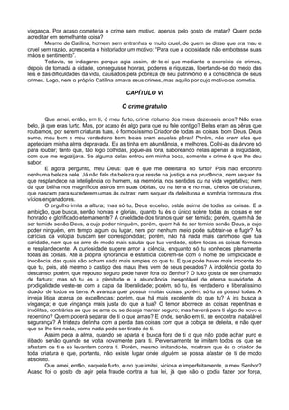 vingança. Por acaso cometeria o crime sem motivo, apenas pelo gosto de matar? Quem pode
acreditar em semelhante coisa?
Mesmo de Catilina, homem sem entranhas e muito cruel, de quem se disse que era mau e
cruel sem razão, acrescenta o historiador um motivo: “Para que a ociosidade não embotasse suas
mãos e sentimento”.
Todavia, se indagares porque agia assim, dir-te-ei que mediante o exercício de crimes,
depois de tomada a cidade, conseguisse honras, poderes e riquezas, libertando-se do medo das
leis e das dificuldades da vida, causados pela pobreza de seu patrimônio e a consciência de seus
crimes. Logo, nem o próprio Catilina amava seus crimes, mas aquilo por cujo motivo os cometia.
CAPÍTULO VI
O crime gratuito
Que amei, então, em ti, ó meu furto, crime noturno dos meus dezesseis anos? Não eras
belo, já que eras furto. Mas, por acaso és algo para que eu fale contigo? Belas eram as pêras que
roubamos, por serem criaturas tuas, ó formosíssimo Criador de todas as coisas, bom Deus, Deus
sumo, meu bem e meu verdadeiro bem; belas eram aquelas pêras! Porém, não eram elas que
apeteciam minha alma depravada. Eu as tinha em abundância, e melhores. Colhi-as da árvore só
para roubar; tanto que, tão logo colhidas, joguei-as fora, saboreando nelas apenas a iniqüidade,
com que me regozijava. Se alguma delas entrou em minha boca, somente o crime é que lhe deu
sabor.
E agora pergunto, meu Deus: que é que me deleitava no furto? Pois não encontro
nenhuma beleza nele. Já não falo da beleza que reside na justiça e na prudência, nem sequer da
que resplandece na inteligência do homem, na memória, nos sentidos ou na vida vegetativa; nem
da que brilha nos magníficos astros em suas órbitas, ou na terra e no mar, cheios de criaturas,
que nascem para sucederem umas às outras; nem sequer da defeituosa e sombria formosura dos
vícios enganadores.
O orgulho imita a altura; mas só tu, Deus excelso, estás acima de todas as coisas. E a
ambição, que busca, senão honras e glorias, quanto tu és o único sobre todas as coisas e ser
honrado e glorificado eternamente? A crueldade dos tiranos quer ser temida; porém, quem há de
ser temido senão Deus, a cujo poder ninguém, porém, quem há de ser temido senão Deus, a cujo
poder ninguém, em tempo algum ou lugar, nem por nenhum meio pode subtrair-se e fugir? As
carícias da volúpia buscam ser correspondidas; porém, não há nada mais carinhoso que tua
caridade, nem que se ame de modo mais salutar que tua verdade, sobre todas as coisas formosa
e resplandecente. A curiosidade sugere amor à ciência, enquanto só tu conheces plenamente
todas as coisas. Até a própria ignorância e estultícia cobrem-se com o nome de simplicidade e
inocência; das quais não acham nada mais simples do que tu. E que pode haver mais inocente do
que tu, pois, até mesmo o castigo dos maus lhes vem de seus pecados? A indolência gosta do
descanso; porém, que repouso seguro pode haver fora do Senhor? O luxo gosta de ser chamado
de fartura; mas só tu és a plenitude e a abundância inesgotável de eterna suavidade. A
prodigalidade veste-se com a capa da liberalidade; porém, só tu, és verdadeiro e liberalíssimo
doador de todos os bens. A avareza quer possuir muitas coisas; porém, só tu as possui todas. A
inveja litiga acerca de excelências; porém, que há mais excelente do que tu? A ira busca a
vingança; e que vingança mais justa do que a tua? O temor aborrece as coisas repentinas e
insólitas, contrárias ao que se ama ou se deseja manter seguro; mas haverá para ti algo de novo e
repentino? Quem poderá separar de ti o que amas? E onde, senão em ti, se encontra inabalável
segurança? A tristeza definha com a perda das coisas com que a cobiça se deleita, e não quer
que se lhe tire nada, como nada pode ser tirado de ti.
Assim peca a alma, quando se aparta e busca fora de ti o que não pode achar puro e
ilibado senão quando se volta novamente para ti. Perversamente te imitam todos os que se
afastam de ti e se levantam contra ti. Porém, mesmo imitando-te, mostram que és o criador de
toda criatura e que, portanto, não existe lugar onde alguém se possa afastar de ti de modo
absoluto.
Que amei, então, naquele furto, e no que imitei, viciosa e imperfeitamente, a meu Senhor?
Acaso foi o gosto de agir pela fraude contra a tua lei, já que não o podia fazer por força,
 