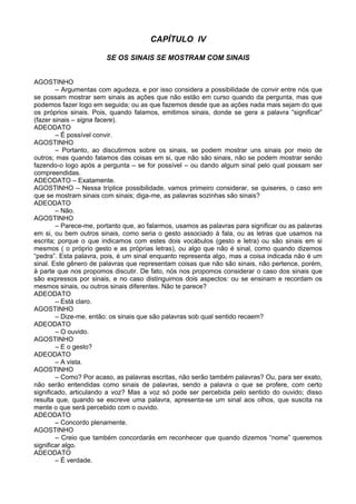 CAPÍTULO IV
SE OS SINAIS SE MOSTRAM COM SINAIS
AGOSTINHO
– Argumentas com agudeza, e por isso considera a possibilidade de convir entre nós que
se possam mostrar sem sinais as ações que não estão em curso quando da pergunta, mas que
podemos fazer logo em seguida; ou as que fazemos desde que as ações nada mais sejam do que
os próprios sinais. Pois, quando falamos, emitimos sinais, donde se gera a palavra “significar”
(fazer sinais – signa facere).
ADEODATO
– É possível convir.
AGOSTINHO
– Portanto, ao discutirmos sobre os sinais, se podem mostrar uns sinais por meio de
outros; mas quando falamos das coisas em si, que não são sinais, não se podem mostrar senão
fazendo-o logo após a pergunta – se for possível – ou dando algum sinal pelo qual possam ser
compreendidas.
ADEODATO – Exatamente.
AGOSTINHO – Nessa tríplice possibilidade, vamos primeiro considerar, se quiseres, o caso em
que se mostram sinais com sinais; diga-me, as palavras sozinhas são sinais?
ADEODATO
– Não.
AGOSTINHO
– Parece-me, portanto que, ao falarmos, usamos as palavras para significar ou as palavras
em si, ou bem outros sinais, como seria o gesto associado à fala, ou as letras que usamos na
escrita; porque o que indicamos com estes dois vocábulos (gesto e letra) ou são sinais em si
mesmos ( o próprio gesto e as próprias letras), ou algo que não é sinal, como quando dizemos
“pedra”. Esta palavra, pois, é um sinal enquanto representa algo, mas a coisa indicada não é um
sinal. Este gênero de palavras que representam coisas que não são sinais, não pertence, porém,
à parte que nos propomos discutir. De fato, nós nos propomos considerar o caso dos sinais que
são expressos por sinais, e no caso distinguimos dois aspectos: ou se ensinam e recordam os
mesmos sinais, ou outros sinais diferentes. Não te parece?
ADEODATO
– Está claro.
AGOSTINHO
– Dize-me, então: os sinais que são palavras sob qual sentido recaem?
ADEODATO
– O ouvido.
AGOSTINHO
– E o gesto?
ADEODATO
– A vista.
AGOSTINHO
– Como? Por acaso, as palavras escritas, não serão também palavras? Ou, para ser exato,
não serão entendidas como sinais de palavras, sendo a palavra o que se profere, com certo
significado, articulando a voz? Mas a voz só pode ser percebida pelo sentido do ouvido; disso
resulta que, quando se escreve uma palavra, apresenta-se um sinal aos olhos, que suscita na
mente o que será percebido com o ouvido.
ADEODATO
– Concordo plenamente.
AGOSTINHO
– Creio que também concordarás em reconhecer que quando dizemos “nome” queremos
significar algo.
ADEODATO
– É verdade.
 