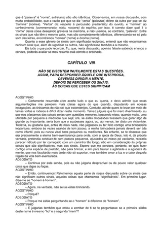 que é “palavra” é “nome”, entretanto não são idênticos. Observamos, em nossa discussão, com
muita probabilidade, que a razão por que se diz “verba” (palavras) difere da outra por que se diz
“nomina” (nomes). “Verba” diz respeito à percussão (verberatio) do ouvido, e “nomina” ao
conhecimento (commemoratio: notio, noscere) do espírito; por isso, é correto dizer qual é o
“nome” desta coisa desejando gravá-la na memória, e não usamos, ao contrário, “palavra”. Entre
os sinais que não têm o mesmo valor, mas são completamente idênticos, diferenciando-se só pelo
som das letras, encontramos “nomen” (nome) e ónoma (nome).
Quanto a esse gênero de sinais com significado recíproco, entendi que não encontramos
nenhum sinal que, além de significar os outros, não significasse também a si mesmo.
Eis tudo o que pude recordar. Tu, que, nesta discussão, apenas falaste sabendo e tendo a
certeza, poderás avaliar se meu resumo está correto e ordenado.
CAPÍTULO VIII
NÃO SE DISCUTEM INUTILMENTE ESTAS QUESTÕES.
ASSIM, PARA RESPONDER ÀQUELE QUE INTERROGA,
DEVEMOS DIRIGIR A MENTE,
DEPOIS DE PERCEBER OS SINAIS,
ÀS COISAS QUE ESTES SIGNIFICAM
AGOSTINHO
– Certamente resumiste com acerto tudo o que eu queria, e devo admitir que estas
argumentações me parecem mais claras agora do que quando, disputando em nossas
indagações, as tirávamos de não sei que esconderijos. Contudo, aonde quero te levar por meio de
tantas voltas e rodeios é difícil dizer neste momento. Talvez julgues que foi mero divertimento, ou
que nos afastamos das coisas serias com questões menores, buscando nisso, quando muito, uma
utilidade por pequena e medíocre que seja; ora, se estas discussões tivessem que gerar algo de
grande ou importante, seria bom que o soubesses agora, ou, ao menos, ter disto um vislumbre.
Todavia, eu gostaria que, antes de mais nada, não julgasses eu ter feito contigo uma brincadeira
inoportuna; embora às vezes usando de tom jocoso, a minha brincadeira jamais deverá ser tida
como infantil, pois eu nunca visei bens pequenos ou medíocres. No entanto, se te dissesse que
era precisamente a eterna bem-aventurança para onde, com a ajuda de Deus, isto é, da própria
verdade, pretendia conduzir-te com passos pequenos, ajustados ao nosso pé vacilante, recearia
parecer ridículo por ter começado com um caminho tão longo, não em consideração às próprias
coisas que são significativas, mas aos sinais. Espero que me perdoes, portanto, se quis fazer
contigo uma espécie de prelúdio, não para brincar, e sim para treinar a agilidade e a agudeza da
mente, que nos facultarão mais tarde não só suportar, mas também amar a luz e o calor daquela
região da vida bem-aventurada.
ADEODATO
– Continua por esta senda, pois eu não julgaria desprezível ou de pouco valor qualquer
coisa que digas ou faças.
AGOSTINHO
– Então, continuemos! Retomemos aquela parte da nossa discussão sobre os sinais que
não significam outros sinais, aquelas coisas que chamamos “significáveis”. Em primeiro lugar,
dize-me se “homem é homem”.
ADEODATO
– Agora, na verdade, não sei se estás brincando.
AGOSTINHO
– Porquê?
ADEODATO
– Porque me estás perguntando se o “homem” é diferente de “homem”.
AGOSTINHO
– E julgarias também que estou a zombar de ti se te perguntasse se a primeira sílaba
deste nome é mesmo “ho” e a segunda “mem”?
 