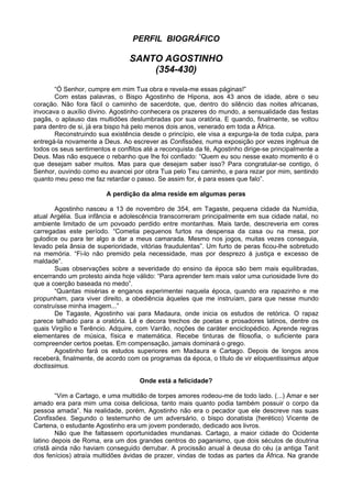 PERFIL BIOGRÁFICO
SANTO AGOSTINHO
(354-430)
“Ó Senhor, cumpre em mim Tua obra e revela-me essas páginas!”
Com estas palavras, o Bispo Agostinho de Hipona, aos 43 anos de idade, abre o seu
coração. Não fora fácil o caminho de sacerdote, que, dentro do silêncio das noites africanas,
invocava o auxílio divino. Agostinho conhecera os prazeres do mundo, a sensualidade das festas
pagãs, o aplauso das multidões deslumbradas por sua oratória. E quando, finalmente, se voltou
para dentro de si, já era bispo há pelo menos dois anos, venerado em toda a África.
Reconstruindo sua existência desde o princípio, ele visa a expurga-la de toda culpa, para
entregá-la novamente a Deus. Ao escrever as Confissões, numa exposição por vezes ingênua de
todos os seus sentimentos e conflitos até a reconquista da fé, Agostinho dirige-se principalmente a
Deus. Mas não esquece o rebanho que lhe foi confiado: “Quem eu sou nesse exato momento é o
que desejam saber muitos. Mas para que desejam saber isso? Para congratular-se contigo, ó
Senhor, ouvindo como eu avancei por obra Tua pelo Teu caminho, e para rezar por mim, sentindo
quanto meu peso me faz retardar o passo. Se assim for, é para esses que falo”.
A perdição da alma reside em algumas peras
Agostinho nasceu a 13 de novembro de 354, em Tagaste, pequena cidade da Numídia,
atual Argélia. Sua infância e adolescência transcorreram principalmente em sua cidade natal, no
ambiente limitado de um povoado perdido entre montanhas. Mais tarde, descreveria em cores
carregadas este período. “Cometia pequenos furtos na despensa da casa ou na mesa, por
gulodice ou para ter algo a dar a meus camarada. Mesmo nos jogos, muitas vezes conseguia,
levado pela ânsia de superioridade, vitórias fraudulentas”. Um furto de peras ficou-lhe sobretudo
na memória. “Fi-lo não premido pela necessidade, mas por desprezo à justiça e excesso de
maldade”.
Suas observações sobre a severidade do ensino da época são bem mais equilibradas,
encerrando um protesto ainda hoje válido: “Para aprender tem mais valor uma curiosidade livre do
que a coerção baseada no medo”.
“Quantas misérias e enganos experimentei naquela época, quando era rapazinho e me
propunham, para viver direito, a obediência àqueles que me instruíam, para que nesse mundo
construísse minha imagem...”
De Tagaste, Agostinho vai para Madaura, onde inicia os estudos de retórica. O rapaz
parece talhado para a oratória. Lê e decora trechos de poetas e prosadores latinos, dentre os
quais Virgílio e Terêncio. Adquire, com Varrão, noções de caráter enciclopédico. Aprende regras
elementares de música, física e matemática. Recebe tinturas de filosofia, o suficiente para
compreender certos poetas. Em compensação, jamais dominará o grego.
Agostinho fará os estudos superiores em Madaura e Cartago. Depois de longos anos
receberá, finalmente, de acordo com os programas da época, o título de vir eloquentissimus atque
doctissimus.
Onde está a felicidade?
“Vim a Cartago, e uma multidão de torpes amores rodeou-me de todo lado. (...) Amar e ser
amado era para mim uma coisa deliciosa, tanto mais quanto podia também possuir o corpo da
pessoa amada”. Na realidade, porém, Agostinho não era o pecador que ele descreve nas suas
Confissões. Segundo o testemunho de um adversário, o bispo donatista (herético) Vicente de
Cartena, o estudante Agostinho era um jovem ponderado, dedicado aos livros.
Não que lhe faltassem oportunidades mundanas. Cartago, a maior cidade do Ocidente
latino depois de Roma, era um dos grandes centros do paganismo, que dois séculos de doutrina
cristã ainda não haviam conseguido derrubar. A procissão anual à deusa do céu (a antiga Tanit
dos fenícios) atraía multidões ávidas de prazer, vindas de todas as partes da África. Na grande
 