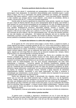 É preciso paciência diante de olhos em chamas
No início do século V, caracterizado por perseguições e heresias, Agostinho é um dos
personagens mais destacados. As desordens desencadeadas pelos donatistas levam o poder
oficial a intervir. Em 411 é organizada uma grande conferência em Cartago; 279 donatistas,
enfrentam 264 bispos católicos – entre os quais Agostinho – numa discussão pública. Agostinho,
“o lobo mortífero que ameaça destruir nosso rebanho”, como diziam os donatistas, domina a
reunião. A 26 de junho de 411, o cisma era suprimido legalmente.
Grande parte da doutrina agostiniana se desenvolve neste período, nascida nos choques
em que o bispo de Hipona intervém não só como representante oficial da Igreja, mas também a
título pessoal, por uma profunda necessidade de sua inteligência. Por isso, as batalhas que trava
têm um toque particular, tornam-se verificações e pesquisas que contribuem para desenvolver
suas opiniões. Multiplicam-se encontros, discussões públicas, sínodos e concílios, mais
numerosos que os de Roma. Mas em nenhuma ocasião Agostinho – sempre orador oficial –
esquece o fato de que mais valioso que a palavra é o amor, de que os heréticos se persuadem
com exemplos de amor fraterno, não com argumentações sutis. “Os olhos dos doentes queimam,
por isso são tratados com delicadeza... Os médicos são delicados até com os doentes mais
intolerantes: suportam o insulto, dão o remédio, não revidam as ofensas. Fique bem claro que não
somos (católicos e donatistas) adversários: há um que cura e outro que é curado”.
A espada dos bárbaros é a cólera dos antigos deuses
24 de agosto de 410. Uma terrível notícia abala o mundo: Roma, a capital do império, a
cidade sagrada que desde a ocupação gaulesa de 387 a.C. nunca mais enfrentara a desonra da
invasão, fora tomada por visigodos de Alarico. Forçando os muros aurelianos da Porta Salária, os
bárbaros dedicam-se ao saque, incendiando e causando depredações. Mensageiros apressados
trazem notícias trágicas, dizem que os cadáveres são tantos que não é possível enterrá-los. E
agora, seguido por uma longa fileira de carros com os tesouros roubados dos templos, Alarico
dirige-se para o sul, para empreender a conquista da África.
Um mito apagou-se. Durante séculos, pareceu que Roma era a predileta dos céus.
Primeiro, protegida pelos deuses que Enéias trouxera de Tróia, depois pelo Deus que Pedro
trouxera de Jerusalém. Agora não se podia mais crer nisso. A fraqueza do império – que precisou
consentir na entrada pacífica dos bárbaros em seu território, que tivera de recrutar corpos militares
inteiros entre os recém-chegados, que vira seus recursos desperdiçados nas lutas entre
pretendentes a imperador – tornava-se patente. No Ocidente empobrecido, afastado das
importantes rotas comerciais que asseguravam a riqueza de Constantinopla, a autoridade imperial
diluiu-se, substituída pela concentração do poder em mãos dos grandes proprietários de terras.
Somente a Igreja sobreviveria, conservando, em sua estrutura baseada na divisão administrativa
do império, os vestígios da civilização romana. Somente a Igreja dispunha de elementos
intelectualmente capazes, submetidos a uma rígida organização, de modo a conservar a
centralização que caracterizara o mundo romano. A vontade única do imperador foi aos poucos
substituída pela vontade única do bispo de Roma.
Diante dos refugiados que fugiam à aproximação dos visigodos, diante daqueles que
diziam que na ruína de uma cidade perecera todo o império, eleva-se a voz de Agostinho:
“Vamos, cristãos, germes celestes, peregrinos na Terra, que andais à procura da cidade celeste
nos céus, que desejais juntar-vos aos anjos, compreendei bem que estais aqui de passagem...”
São palavras que dão a entender que nesse mundo tudo passa, e que as civilizações são mortais
como os indivíduos. Mas os pagãos – e mesmo muitos cristãos amedrontados – parecem surdos
às suas palavras. Roma caiu porque os antigos deuses foram ultrajados. Alarico não passa da
mão vingadora de Júpiter.
Para Agostinho, inicia-se outra batalha, uma das mais decisivas na história do cristianismo.
Entre vários é preciso escolher
“A galinha come o escorpião e, digerindo-o, transforma-o em ovo. E como não falar de
Roma? Não temos lá muitos irmãos? Não está lá uma grande parte da Jerusalém terrestre? É o
que digo, quando não me calo a respeito dela, a não ser que não seja verdade o que dizem de
 
