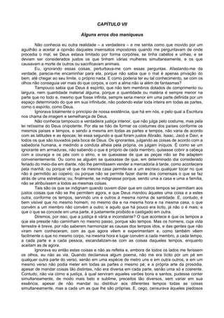 CAPÍTULO VII
Alguns erros dos maniqueus
Não conhecia eu outra realidade – a verdadeira – e me sentia como que movido por um
aguilhão a aceitar a opinião daqueles insensatos impostores quando me perguntavam de onde
procedia o mal, se Deus estava limitado por forma corpórea, se tinha cabelos e unhas, e se
deviam ser considerados justos os que tinham várias mulheres simultaneamente, e os que
causavam a morte de outros ou sacrificavam animais.
Eu, ignorando essas coisas, perturbava-me com essas perguntas. Afastando-me da
verdade, parecia-me encaminhar para ela, porque não sabia que o mal é apenas privação do
bem, até chegar ao seu limite, o próprio nada. E como poderia ter eu tal conhecimento, se com os
olhos não conseguia ver mais do que corpos, e com a alma não ia além de fantasmas?
Tampouco sabia que Deus é espírito, que não tem membros dotados de comprimento ou
largura, nem quantidade material alguma, porque a quantidade ou matéria é sempre menor na
parte que no todo e, mesmo que fosse infinita, sempre seria menor em uma parte definida por um
espaço determinado do que em sua infinitude, não podendo estar toda inteira em todas as partes,
como o espírito, como Deus.
Ignorava totalmente o princípio de nossa existência, que há em nós, e pelo qual a Escritura
nos chama de imagem e semelhança de Deus.
Não conhecia tampouco a verdadeira justiça interior, que não julga pelo costume, mas pela
lei retíssima do Deus onipotente. Por ela se hão de formar os costumes dos países conforme os
mesmos países e tempos, e sendo a mesma em todas as partes e tempos, não varia de acordo
com as latitudes e as épocas; lei essa segundo a qual foram justos Abraão, Isaac, Jacó e Davi, e
todos os que são louvados pela boca de Deus. Os ignorantes, julgando as coisas de acordo com a
sabedoria humana, e medindo a conduta alheia pela própria, os julgam iníquos. É como se um
ignorante em armaduras, não sabendo o que é próprio de cada membro, quisesse cobrir a cabeça
com a couraça e os pés com o elmo, e se queixasse de que as peças não se lhe adaptem
convenientemente. Ou como se alguém se queixasse de que, em determinado dia considerado
feriado do meio-dia em diante, não lhe permitissem vender a mercadoria à tarde, como acontecera
pela manhã; ou porque vê que na mesma casa permite-se a um escravo qualquer tocar no que
não é permitido ao copeiro; ou porque não se permite fazer diante dos comensais o que se faz
atrás de uma estrebaria; ou, finalmente, se indignasse porque, sendo uma a casa e uma a família,
não se atribuíssem a todos as mesmas coisas.
Tais são os que se indignam quando ouvem dizer que em outros tempos se permitiam aos
justos coisas que não se lhe permitem agora, e que Deus mandou àqueles uma coisa e a estes
outra, conforme os tempos, servindo uns e outros à mesma norma de santidade. E, contudo, é
bem visível que no mesmo homem, no mesmo dia e na mesma hora e na mesma casa, o que
convém a um membro não convém a outro; e aquilo que há pouco era licito, já não o é mais; e
que o que se concede em uma parte, é justamente proibido e castigado em outra.
Diremos, por isso, que a justiça é vária e inconstante? O que acontece é que os tempos a
que ela preside não caminham no mesmo passo, porque são tempos. Mas os homens, cuja vida
terrestre é breve, por não saberem harmonizar as causas dos tempos idos, e das gentes que não
viram nem conheceram, com as que agora vêem e experimentam e, como também vêem
facilmente o que no mesmo corpo, na mesma hora e lugar convém a cada membro, a cada tempo,
a cada parte e a cada pessoa, escandalizam-se com as coisas daqueles tempos, enquanto
aceitam as de agora.
Ignorava eu então estas coisas e não as refletia e, embora de todos os lados me ferissem
os olhos, eu não as via. Quando declamava algum poema, não me era lícito por um pé em
qualquer outra parte do verso, senão em uma espécie de metro uns e em outra outros, e em um
mesmo verso não podia meter em todas as partes o mesmo pé; e a própria arte da prosódia,
apesar de mandar coisas tão distintas, não era diversa em cada parte, senão uma só e coerente.
Contudo, não via como a justiça, à qual serviram aqueles varões bons e santos, pudesse conter
simultaneamente, de modo mais belo e sublime, preceitos tão diversos, sem variar em sua
essência, apesar de não mandar ou distribuir aos diferentes tempos todas as coisas
simultaneamente, mas a cada um as que lhe são próprias. E, cego, censurava àqueles piedosos
 