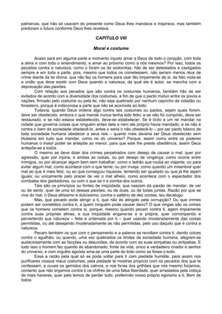patriarcas, que não só usavam do presente como Deus lhes mandava e inspirava, mas também
prediziam o futuro conforme Deus lhes revelava.
CAPÍTULO VIII
Moral e costume
Acaso será em alguma parte e momento injusto amar a Deus de todo o coração, com toda
a alma e com todo o entendimento, e amar ao próximo como a nós mesmos? Por isso, todos os
pecados contra a natureza, como o foram os do sodomitas, hão de ser detestados e castigados
sempre e em toda a parte, pois, mesmo que todos os cometessem, não seriam menos réus de
crime diante da lei divina, que não fez os homens para usar tão torpemente de si; de fato viola-se
a união que deve existir com Deus quando a natureza, da qual ele é autor, se mancha com a
depravação das paixões.
Com relação aos pecados que são contra os costumes humanos, também hão de ser
evitados de acordo com a diversidade dos costumes, a fim de que o pacto mútuo entre os povos e
nações, firmado pelo costume ou pela lei, não seja quebrado por nenhum capricho de cidadão ou
forasteiro, porque é indecorosa a parte que não se acomoda ao todo.
Todavia, quando Deus ordena algo contra tais costumes ou pactos, sejam quais forem,
deve ser obedecido, embora o que mande nunca tenha sido feito; e se não foi cumprido, deve ser
restaurado, e se não estava estabelecido, deve-se estabelecer. Se é lícito a um rei mandar na
cidade que governa coisas que ninguém antes dele e nem ele próprio havia mandado, e se não é
contra o bem da sociedade obedecê-lo, antes o seria o não obedecê-lo – por ser pacto básico de
toda sociedade humana obedecer a seus reis – quanto mais deveria ser Deus obedecido sem
titubeios em tudo que mandar, como rei do universo? Porque, assim como entre os poderes
humanos o maior poder se antepõe ao menor, para que este lhe preste obediência, assim Deus
antepõe-se a todos.
O mesmo se deve dizer dos crimes perpetrados com desejo de causar o mal, quer por
agressão, quer por injúria; e ambas as coisas, ou por desejo de vingança, como ocorre entre
inimigos, ou por alcançar algum bem sem trabalhar, como o ladrão que rouba ao viajante; ou para
evitar algum mal, como acontece com o que teme; ou por inveja, como quando um miserável quer
mal ao que é mais feliz, ou ao que conseguiu riquezas, temendo ser igualado ou que já lhe sejam
iguais; ou unicamente pelo prazer de ver o mal alheio, como acontece com o espectador dos
combates dos gladiadores, ou com o que se ri e zomba dos outros.
Tais são os princípios ou fontes de iniqüidade, que nascem da paixão de mandar, de ver
ou de sentir, quer de uma só dessas paixões, ou de duas, ou de todas juntas. Razão por que se
vive do mal, ó Deus altíssimo e dulcíssimo, contra o saltério de dez cordas, teu decálogo.
Mas, que pecado pode atingir a ti, que não és atingido pela corrupção? Ou que crimes
podem ser cometidos contra ti, a quem ninguém pode causar dano? O que vingas são os crimes
que os homens cometem contra si, porque, mesmo quando pecam contra ti, agem impiamente
contra suas próprias almas, e sua iniqüidade engana-se a si própria, quer corrompendo e
pervertendo sua natureza – feita e ordenada por ti – quer usando imoderadamente das coisas
permitidas, ou até desejando imoderadamente as não permitidas, pelo uso daquilo que é contra a
natureza.
Pecam também os que com o pensamento e a palavra se revoltam contra ti, dando coices
contra o aguilhão; ou quando, uma vez quebrados os limites da sociedade humana, alegram-se
audaciosamente com as facções ou desuniões, de acordo com as suas simpatias ou antipatias. E
tudo isso o homem faz quando és abandonado, fonte da vida, único e verdadeiro criador e senhor
do universo, e com orgulho egoísta ama-se uma parte do todo como se fosse o todo.
Essa a razão pela qual só se pode voltar para ti com piedade humilde, para assim nos
purificares nossos maus costumes; pela piedade te mostras propício com os pecados dos que te
confessam, e ouves os gemidos dos cativos, e nos livras dos grilhões que nós mesmo forjamos,
contanto que não ergamos contra ti os chifres de uma falsa liberdade, quer arrastados pela cobiça
de mais haveres, quer pelo temos de perder tudo, preferindo nosso próprio egoísmo a ti, Bem de
todos.
 