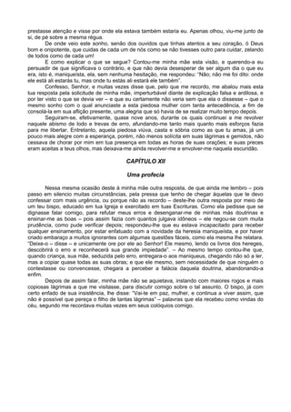 prestasse atenção e visse por onde ela estava também estaria eu. Apenas olhou, viu-me junto de
si, de pé sobre a mesma régua.
De onde veio este sonho, senão dos ouvidos que tinhas atentos a seu coração, ó Deus
bom e onipotente, que cuidas de cada um de nós como se não tivesses outro para cuidar, zelando
de todos como de cada um!
E como explicar o que se segue? Contou-me minha mãe esta visão, e querendo-a eu
persuadir de que significava o contrário, e que não devia desesperar de ser algum dia o que eu
era, isto é, maniqueísta, ela, sem nenhuma hesitação, me respondeu: “Não; não me foi dito: onde
ele está ali estarás tu, mas onde tu estás ali estará ele também”.
Confesso, Senhor, e muitas vezes disse que, pelo que me recordo, me abalou mais esta
tua resposta pela solicitude de minha mãe, imperturbável diante de explicação falsa e ardilosa, e
por ter visto o que se devia ver – e que eu certamente não veria sem que ela o dissesse – que o
mesmo sonho com o qual anunciaste a esta piedosa mulher com tanta antecedência, a fim de
consolá-la em sua aflição presente, uma alegria que só havia de se realizar muito tempo depois.
Seguiram-se, efetivamente, quase nove anos, durante os quais continuei a me revolver
naquele abismo de lodo e trevas de erro, afundando-me tanto mais quanto mais esforços fazia
para me libertar. Entretanto, aquela piedosa viúva, casta e sóbria como as que tu amas, já um
pouco mais alegre com a esperança, porém, não menos solícita em suas lágrimas e gemidos, não
cessava de chorar por mim em tua presença em todas as horas de suas orações; e suas preces
eram aceitas a teus olhos, mas deixava-me ainda revolver-me e envolver-me naquela escuridão.
CAPÍTULO XII
Uma profecia
Nessa mesma ocasião deste à minha mãe outra resposta, de que ainda me lembro – pois
passo em silencio muitas circunstâncias, pela pressa que tenho de chegar àquelas que te devo
confessar com mais urgência, ou porque não as recordo – deste-lhe outra resposta por meio de
um teu bispo, educado em tua Igreja e exercitado em tuas Escrituras. Como ela pedisse que se
dignasse falar comigo, para refutar meus erros e desenganar-me de minhas más doutrinas e
ensinar-me as boas – pois assim fazia com quantos julgava idôneos – ele negou-se com muita
prudência, como pude verificar depois; respondeu-lhe que eu estava incapacitado para receber
qualquer ensinamento, por estar enfatuado com a novidade da heresia maniqueísta, e por haver
criado embaraço a muitos ignorantes com algumas questões fáceis, como ela mesma lhe relatara.
“Deixe-o – disse – e unicamente ore por ele ao Senhor! Ele mesmo, lendo os livros dos hereges,
descobrirá o erro e reconhecerá sua grande impiedade”. – Ao mesmo tempo contou-lhe que,
quando criança, sua mãe, seduzida pelo erro, entregara-o aos maniqueus, chegando não só a ler,
mas a copiar quase todas as suas obras; e que ele mesmo, sem necessidade de que ninguém o
contestasse ou convencesse, chegara a perceber a falácia daquela doutrina, abandonando-a
enfim.
Depois de assim falar, minha mãe não se aquietava, instando com maiores rogos e mais
copiosas lágrimas a que me visitasse, para discutir comigo sobre o tal assunto. O bispo, já com
certo enfado de sua insistência, lhe disse: “Vai-te em paz, mulher, e continua a viver assim, que
não é possível que pereça o filho de tantas lágrimas” – palavras que ela recebeu como vindas do
céu, segundo me recordava muitas vezes em seus colóquios comigo.
 