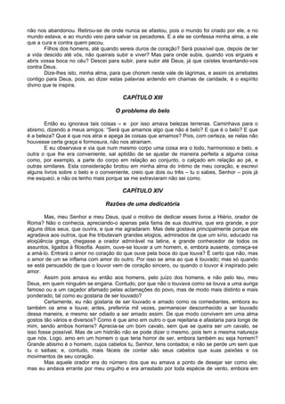 não nos abandonou. Retirou-se de onde nunca se afastou, pois o mundo foi criado por ele, e no
mundo estava, e ao mundo veio para salvar os pecadores. E a ele se confessa minha alma, a ele
que a cura e contra quem pecou.
Filhos dos homens, até quando sereis duros de coração? Será possível que, depois de ter
a vida descido até vós, não queirais subir e viver? Mas para onde subis, quando vos ergueis e
abris vossa boca no céu? Descei para subir, para subir até Deus, já que caístes levantando-vos
contra Deus.
Dize-lhes isto, minha alma, para que chorem neste vale de lágrimas, e assim os arrebates
contigo para Deus, pois, ao dizer estas palavras ardendo em chamas de caridade, é o espírito
divino que te inspira.
CAPÍTULO XIII
O problema do belo
Então eu ignorava tais coisas – e por isso amava belezas terrenas. Caminhava para o
abismo, dizendo a meus amigos: “Será que amamos algo que não é belo? E que é o belo? E que
é a beleza? Que é que nos atrai e apega às coisas que amamos? Pois, com certeza, se nelas não
houvesse certa graça e formosura, não nos atrairiam.
E eu observava e via que num mesmo corpo uma coisa era o todo, harmonioso e belo, e
outra o que lhe era conveniente, sal aptidão de se ajustar de maneira perfeita a alguma coisa
como, por exemplo, a parte do corpo em relação ao conjunto, o calçado em relação ao pé, e
outras similares. Esta consideração brotou em minha alma do íntimo de meu coração, e escrevi
alguns livros sobre o belo e o conveniente, creio que dois ou três – tu o sabes, Senhor – pois já
me esqueci, e não os tenho mais porque se me extraviaram não sei como.
CAPÍTULO XIV
Razões de uma dedicatória
Mas, meu Senhor e meu Deus, qual o motivo de dedicar esses livros a Hiério, orador de
Roma? Não o conhecia, apreciando-o apenas pela fama de sua doutrina, que era grande, e por
alguns ditos seus, que ouvira, e que me agradaram. Mas dele gostava principalmente porque ele
agradava aos outros, que lhe tributavam grandes elogios, admirados de que um sírio, educado na
eloqüência grega, chegasse a orador admirável na latina, e grande conhecedor de todos os
assuntos, ligados à filosofia. Assim, ouve-se louvar a um homem, e, embora ausente, começa-se
a amá-lo. Entrará o amor no coração do que ouve pela boca do que louva? É certo que não, mas
o amor de um se inflama com amor do outro. Por isso se ama ao que é louvado; mas só quando
se está persuadido de que o louvor vem de coração sincero, ou quando o louvor é inspirado pelo
amor.
Assim pois amava eu então aos homens, pelo juízo dos homens, e não pelo teu, meu
Deus, em quem ninguém se engana. Contudo, por que não o louvava como se louva a uma auriga
famoso ou a um caçador afamado pelas aclamações do povo, mas de modo mais distinto e mais
ponderado, tal como eu gostaria de ser louvado?
Certamente, eu não gostaria de ser louvado e amado como os comediantes, embora eu
também os ame e louve; antes, preferiria mil vezes, permanecer desconhecido a ser louvado
dessa maneira, e mesmo ser odiado a ser amado assim. De que modo convivem em uma alma
gostos tão vários e diversos? Como é que amo em outro o que rejeitaria e afastaria para longe de
mim, sendo ambos homens? Aprecia-se um bom cavalo, sem que se queira ser um cavalo, se
isso fosse possível. Mas de um histrião não se pode dizer o mesmo, pois tem a mesma natureza
que nós. Logo, amo em um homem o que teria horror de ser, embora também eu seja homem?
Grande abismo é o homem, cujos cabelos tu, Senhor, tens contados; e não se perde um sem que
tu o saibas; e, contudo, mais fáceis de contar são seus cabelos que suas paixões e os
movimentos de seu coração.
Mas aquele orador era do número dos que eu amava a ponto de desejar ser como ele;
mas eu andava errante por meu orgulho e era arrastado por toda espécie de vento, embora em
 