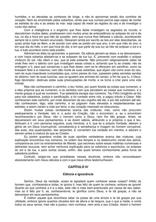 humildes, e as elevadas as conheces de longe, e não te aproximas senão dos contritos de
coração. Nem és encontrado pelos soberbos, ainda que sua curiosa perícia seja capaz de contar
as estrelas do céu e as areias do mar; seja capaz de medir as regiões do céu e de investigar o
curso dos astros.
Com a inteligência e o engenho que lhes deste investigam os segredos do mundo, e
descobriram muitos deles; predisseram com muitos anos de antecedência os eclipses do sol e da
lua, no dia e hora em que hão de suceder, sem que nunca lhes falhasse o cálculo, acontecendo
sempre tal e como haviam anunciado. Deixaram ainda por escrito as leis por eles descobertas, as
quais ainda hoje se lêem, e de acordo com elas se prediz em que ano, e em que mês do ano, e
em que dia do mês, e em que hora do dia, e em que parte de sua luz se hão de eclipsar o sol e a
lua; e tudo acontece como está predito.
Admiram-se disto os ignorantes, e pasmam. Os sábios gloriam-se disso, e se desvanecem,
e com ímpia soberba afastam-se e se eclipsam de tua luz. E, prevendo com exatidão o eclipse
vindouro do sol, não vêem o seu, que já está presente. Não procuram religiosamente saber de
onde lhes vem o talento com que investigam essas coisas e, achando que tu as criaste, não se
entregam a ti, para que conserves o que lhes deste, nem se te oferecem em sacrifício, como se
tivessem feito a si mesmos; nem dão morte às suas soberbas, que alçam vôo como aves do céu;
nem às suas insaciáveis curiosidades que, como peixes do mar, passeiam pelas secretas sendas
do abismo; nem às suas luxúrias, que os igualam aos animais do campo, a fim de que tu, ó Deus,
fogo devorador, destruas estas suas preocupações de morte, e os torne a criar para uma vida
imortal.
Mas não conheceram o caminho, o teu Verbo, por quem fizeste as coisas que numeram, e
a eles próprios que as numeram, e os sentidos com que percebem as coisas que numeram, e a
mente graças à qual as numeram. Tua sabedoria escapa aos números. Teu Filho Unigênito se fez
para nós sabedoria, justiça e santificação, e foi contado entre nós, e pagou tributo a César. Não
conheceram este caminho, por onde desceriam de seu orgulho até ele, e por ele subiriam até ele;
não conheceram, digo, este caminho, e se julgaram mais elevados e resplandecentes que
estrelas, e assim vieram a rolar por terra, e seu coração insensato se obscureceu.
Dizem muitas coisas verdadeiras acerca das criaturas; mas, como não procuram
piedosamente a Verdade, isto é, o autor da Criação, não o encontram; e, se o encontram
reconhecendo-o por Deus, não o honram como a Deus, nem lhe dão graças. Antes, se
desvanecem em seus pensamentos, e se dizem sábios, atribuindo a si próprios o que é teu.
Atribuem a ti, com perversa cegueira, suas mentiras, a ti, que és a própria Verdade; alteram a
glória de um Deus incorruptível, concebendo-a à semelhança e imagem do homem corruptível,
das aves, dos quadrúpedes, das serpentes. E convertem tua verdade em mentira, e adoram e
servem antes à criatura do que ao Criador.
Eu porém guardava muitas de suas opiniões verdadeiras acerca das criaturas, cuja
explicação encontrava nos números, na ordem dos tempos e no testemunho visível dos astros;
comparava-as com os ensinamentos de Manés, que escreveu sobre essas matérias numerosas e
delirantes loucuras, sem achar nenhuma explicação para os solstícios e equinócios, os eclipses
do sol e da lua, e para outras coisas, enfim, das quais tomara conhecimento pelos livros da
sabedoria profana.
Contudo, exigia-me que acreditasse nessas doutrinas, embora não concordassem
absolutamente com meus cálculos e com o que meus olhos testemunhavam.
CAPÍTULO IV
Ciência e ignorância
Senhor, Deus da verdade, acaso te agradará quem conhecer essas coisas? Infeliz do
homem que, conhecendo-a todas, te ignora ti; mas feliz de quem te conhece, embora as ignore!
Quanto ao que conhece a ti e a elas, este não é mais bem-aventurado por causa de seu saber,
mas só é feliz por ti, se, conhecendo-te, te glorifica como Deus, e te dá graças, e não se
desvanece em seus pensamentos.
É melhor aquele que reconhece estar na posse de uma árvore e te dá graças por sua
utilidade, embora ignore quantos côvados tem de altura e de largura, que o que a mede, e conta
todos os seus ramos, mas não a possui, nem conhece, nem ama a seu Criador. Assim o homem
 