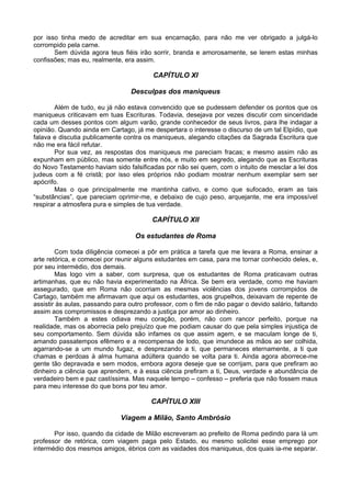 por isso tinha medo de acreditar em sua encarnação, para não me ver obrigado a julgá-lo
corrompido pela carne.
Sem dúvida agora teus fiéis irão sorrir, branda e amorosamente, se lerem estas minhas
confissões; mas eu, realmente, era assim.
CAPÍTULO XI
Desculpas dos maniqueus
Além de tudo, eu já não estava convencido que se pudessem defender os pontos que os
maniqueus criticavam em tuas Escrituras. Todavia, desejava por vezes discutir com sinceridade
cada um desses pontos com algum varão, grande conhecedor de seus livros, para lhe indagar a
opinião. Quando ainda em Cartago, já me despertara o interesse o discurso de um tal Elpídio, que
falava e discutia publicamente contra os maniqueus, alegando citações da Sagrada Escritura que
não me era fácil refutar.
Por sua vez, as respostas dos maniqueus me pareciam fracas; e mesmo assim não as
expunham em público, mas somente entre nós, e muito em segredo, alegando que as Escrituras
do Novo Testamento haviam sido falsificadas por não sei quem, com o intuito de mesclar a lei dos
judeus com a fé cristã; por isso eles próprios não podiam mostrar nenhum exemplar sem ser
apócrifo.
Mas o que principalmente me mantinha cativo, e como que sufocado, eram as tais
“substâncias”, que pareciam oprimir-me, e debaixo de cujo peso, arquejante, me era impossível
respirar a atmosfera pura e simples de tua verdade.
CAPÍTULO XII
Os estudantes de Roma
Com toda diligência comecei a pôr em prática a tarefa que me levara a Roma, ensinar a
arte retórica, e comecei por reunir alguns estudantes em casa, para me tornar conhecido deles, e,
por seu intermédio, dos demais.
Mas logo vim a saber, com surpresa, que os estudantes de Roma praticavam outras
artimanhas, que eu não havia experimentado na África. Se bem era verdade, como me haviam
assegurado, que em Roma não ocorriam as mesmas violências dos jovens corrompidos de
Cartago, também me afirmavam que aqui os estudantes, aos grupelhos, deixavam de repente de
assistir às aulas, passando para outro professor, com o fim de não pagar o devido salário, faltando
assim aos compromissos e desprezando a justiça por amor ao dinheiro.
Também a estes odiava meu coração, porém, não com rancor perfeito, porque na
realidade, mas os aborrecia pelo prejuízo que me podiam causar do que pela simples injustiça de
seu comportamento. Sem dúvida são infames os que assim agem, e se maculam longe de ti,
amando passatempos efêmero e a recompensa de lodo, que imundece as mãos ao ser colhida,
agarrando-se a um mundo fugaz, e desprezando a ti, que permaneces eternamente, a ti que
chamas e perdoas à alma humana adúltera quando se volta para ti. Ainda agora aborrece-me
gente tão depravada e sem modos, embora agora deseje que se corrijam, para que prefiram ao
dinheiro a ciência que aprendem, e à essa ciência prefiram a ti, Deus, verdade e abundância de
verdadeiro bem e paz castíssima. Mas naquele tempo – confesso – preferia que não fossem maus
para meu interesse do que bons por teu amor.
CAPÍTULO XIII
Viagem a Milão, Santo Ambrósio
Por isso, quando da cidade de Milão escreveram ao prefeito de Roma pedindo para lá um
professor de retórica, com viagem paga pelo Estado, eu mesmo solicitei esse emprego por
intermédio dos mesmos amigos, ébrios com as vaidades dos maniqueus, dos quais ia-me separar.
 