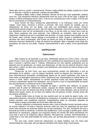 Tanto eles como eu, porém, o ignorávamos. Símaco, então prefeito da cidade, propôs-me o tema
de um discurso, e sendo eu aprovado, mandou-me para Milão.
Chegado a Milão, visitei o bispo Ambrosio, famoso na terra por suas qualidades, piedoso
servo teu, cuja eloqüência distribuía zelosamente entre teu povo a flor de teu trigo, a alegria do
azeite e a sóbria embriaguez de teu vinho. A ele era eu conduzido por ti sem o saber, a fim de que
ele me conduzisse a ti conscientemente.
Esse homem de Deus recebeu-me paternalmente, e se interessou muito por minha
viagem, como bispo. Comecei a amá-lo; a princípio, não como mestre da verdade, que eu
desesperava de achar em tua Igreja, mas pela sua amabilidade para comigo. Ouvia-o
atentamente quando pregava ao povo, não com espírito adequado, mas como se quisesse sondar
sua eloqüência, para ver se correspondia à sua fama, ou se era maior ou menor que a que se
dizia; ficava suspenso das suas palavras, mas indiferente ao conteúdo, coisa que eu até
desprezava. Deleitava-me com a suavidade dos sermões, os quais, embora mais eruditos que os
de Fausto, eram contudo, menos alegres e envolventes no estilo. Quanto à substância de tais
sermões não havia comparação, pois Fausto se perdia por entre as fábulas dos maniqueus, e
Ambrosio ensinava claramente a mais sã doutrina da salvação. Mas a salvação anda longe dos
pecadores, tal como eu era então. Todavia, insensivelmente e sem o saber, ia-me aproximando
dela.
CAPÍTULO XIV
Catecúmeno
Não cuidava eu de aprender o que dizia, interessado apenas em como o dizia – era este
gosto frívolo o único que ainda permanecia em mim, perdidas já as esperanças de que se abrisse
para o homem o caminho para ti. Todavia, infiltravam-se em meu espírito, juntamente com as
palavras que me agradavam, as coisas que desprezava. Já não me era possível discernir umas
das outras, e assim, ao abrir meu coração à sua eloqüência, nele entrava ao mesmo tempo e aos
poucos, a verdade.
Parece-me, de bom início, que seus ensinamentos podiam ser defendidos e que as
afirmações de fé católica – que eu julgava impotente contra os ataques dos maniqueus – não
eram absolutamente temerárias, principalmente depois de me serem explicados uma, duas ou
mais vezes, as passagens obscuras do Velho Testamento que, interpretadas no sentido literal, me
davam a morte. Assim, interpretados no sentido espiritual muitos dos textos daqueles livros,
comecei a repreender aquele meu desespero, que me levava a crer na impossibilidade de resistir
aos que aborreciam e zombavam da lei e dos profetas.
Contudo, não me julgava na obrigação de segui o caminho dos católicos, só porque
também esta fé podia ter defensores doutos, capazes de refutar objeções com eloqüência e
lógica. Nem por isso me parecia que devia condenar a fé que antes abraçara, pois as armas de
defesa eram iguais. Assim, de um lado a fé católica não me parecia vencida, contudo ainda não
me parecia vencedora.
Apliquei então todas as forças de meu espírito para ver se podia de algum modo, com
argumentos decisivos, convencer de falsidade os maniqueus. A verdade é que se eu então tivesse
podido conceber uma substância espiritual, imediatamente todas as invenções daqueles se
esvaeceriam e seriam arrancadas de minha alma. Mas não podia.
Contudo, refletindo e comparando sempre mais o que os filósofos haviam teorizado acerca
do mundo material e de toda a natureza sensível, cada vez mais me capacitava de que eram
muito mais prováveis as doutrinas destes que as dos maniqueus. Por isso, duvidando de tudo e
flutuando por entre as doutrinas, à maneira dos acadêmicos, como os julga a opinião geral, resolvi
abandonar os maniqueus, julgando que enquanto tivesse em dúvida não devia permanecer em
uma seita à qual eu já antepunha alguns filósofos. Recusava-me, contudo, terminantemente, a
confiar-lhes a cura das enfermidades de minha alma, por ser-lhes desconhecido o nome salutar
de Cristo.
Por isso tudo, resolvi tornar-me catecúmeno na Igreja Católica, que me havia sido
recomendada por meus pais, até que alguma claridade certa viesse dirigir meus passos.
 