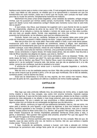 hesitava entre morrer para a morte e viver para a vida. O mal arraigado dominava-me mais do que
o bem, cujo hábito eu não possuía; na medida que ia se aproximando o momento em que me
transformaria em outro homem, maior era o horror que me incutia, sem contudo me fazer voltar
para trás ou mudar de caminho. Simplesmente mantinha-me indeciso.
Mantinham-me preso umas tantas bagatelas, umas vaidades de vaidades, antigas amigas
minhas, que me puxavam por minhas vestes carnais, murmurando: “Então, nos abandonas? De
agora em diante nunca mais estaremos contigo? Desde este momento nunca mais te será lícito
isto ou aquilo?”
E que coisas, meu Deus, que torpezas me sugeriam com o que chamei de isto ou aquilo!
Por tua misericórdia, afasta-as da alma de teu servo! Oh! Que imundícies me sugeriam, que
indecências! Já se reduzira a menos da metade o número de vezes que eu lhes dava ouvidos;
não era mais um assalto aberto, frontal, mas segredado por cima dos ombros, e como que
puxando-me furtivamente, se me afastava, para que me voltasse para trás.
Contudo, faziam com que eu, vacilante, tardasse em me separar delas para correr para
onde me chamavam, enquanto o hábito violento me dizia: “Julgas que poderás viver sem elas?”
Mas isto já dizia com voz muito débil. Para onde voltava o rosto, e por onde temia passar,
mostrava-se para mim a casta dignidade da continência, serena e alegre, sem desordens,
acariciando-me honestamente para que me aproximasse sem medo. Estendia para mim, para me
acolher e abraçar, suas mãos piedosas, cheias de uma multidão de bons exemplos.
Junto dela, uma turba de meninos e meninas, uma juventude numerosa, e homens de toda
idade, viúvas veneráveis e virgens idosas. Em todas essas almas, não era estéril, mas fecunda a
mãe de filhos nascidos nas alegrias do esposo, que eras tu, Senhor!
E a continência zombava de mim com ironia animadora, como se dissesse: “Então, não
serás capaz de fazer o mesmo que eles? Ou será que estes e estas encontraram forças em si
mesmos, e não no Senhor, seu Deus? Foi o Senhor Deus, quem me entregou a eles. Por que te
apóias em ti, se és vacilante? Lança-te nele, não temas, que ele não se apartará de ti, e tu não
cairás. Lança-te com confiança, que ele te receberá e te curará.”
E enchia-me de vergonha por ainda ouvir o murmúrio daquelas bagatelas e, vacilante,
continuava indeciso.
Mas de novo a voz da castidade parecia me dizer: Não dês ouvidos às tentações imundas
da tua carne impura que te prende à terra, a fim de que seja mortificada. Ela te fala de deleites,
contrários porém, à lei do Senhor teu Deus.
Essa luta se desenrolava no fundo do meu espírito, de mim contra mim mesmo. Alípio,
sem sair de perto de mim, aguardava em silêncio o desfecho de minha insólita agitação.
CAPÍTULO XII
A conversão
Mas logo que esta profunda reflexão tirou da profundeza de minha alma, e expôs toda
minha miséria à vista de meu coração, caiu sobre mim enorme tormenta, trazendo copiosa
torrente de lágrimas. E para dar-lhe toda vazão com seus gemidos, afastei-me de Alípio; a solidão
parecia-me mais adequada e me afastei o mais longe possível, para que sua presença não me
fosse embaraçosa. Tal era o estado em que encontrava, e Alípio percebeu-o, pois lhe disse
alguma coisa com um timbre de voz embargado de lágrimas que me denunciou.
Alípio, atônito, continuou no lugar em que estávamos sentados; mas eu, não sei como, me
retirei para a sombra de uma figueira, e dei vazão às lágrimas; e dois rios brotaram de meus
olhos, sacrifício agradável a teu coração. E embora não com estes termos, mas com o mesmo
sentido, muitas coisas te disse como esta: E tu, Senhor, até quando? Até quando, Senhor, hás de
estar irritado! Esquece-te de minhas iniqüidades passadas! Sentia-me ainda preso a elas, e
gemia, e lamentava: “Até quando? Até quando direi amanhã, amanhã? Por que não agora? Por
que não pôr fim agora às minhas torpezas?”
Assim falava, e chorava oprimido pela mais amarga dor do meu coração. Mas eis que, de
repente, ouço da casa vizinha uma voz, de menino ou menina, não sei, que cantava e repetia
muitas vezes: “Toma e lê, toma e lê”.
E logo, mudando de semblante, comecei a buscar, com toda a atenção em minhas
lembranças se porventura esta cantiga fazia parte de um jogo que as crianças costumassem
 