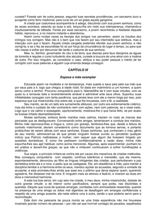 curaste? Fizeste sair de outra pessoa, segundo tuas secretas providências, um sarcasmo duro e
pungente como ferro medicinal, para curar de um só golpe aquela gangrena.
A criada que costumava acompanhá-la à adega, discutindo com sua jovem senhora, como
às vezes acontece, estando as duas a sós, lançou-lhe em rosto sua intemperança, chamando-a
insultuosamente de bêbada. Ferida por esse sarcasmo, a jovem reconheceu a fealdade daquele
hábito, reprovou-o, e no mesmo instante o abandonou.
Assim como muitas vezes as lisonjas dos amigos nos pervertem, assim os insultos dos
inimigos nos corrigem. Mas não é o bem que nos fazem por seu intermédio que retribuis, mas a
intenção com que o fazem. Aquela criada zangada pretendia ofender sua jovem senhora, e não
corrigi-la; e se o fez às escondidas foi só por força da circunstância do lugar e tempo, ou para que
não viesse a sofrer por denunciar tão tarde o costume de sua senhora.
Mas, tu, Senhor, governador do céu e da terra, que desvias para teus desígnios as águas
da torrente e regulas o curso turbulento dos séculos, curaste a loucura de uma alma com a insânia
de outra. Por isso ninguém, ao considerar o caso, atribua a seu poder pessoal o mérito de ter
corrigido com suas palavras a alguém cuja emenda deseja conseguir.
CAPÍTULO IX
Esposa e mãe exemplar
Educada assim na modéstia e na temperança, mais sujeita a seus pais pela tua mão que
por seus pais a ti, logo que chegou à idade núbil, foi dada em matrimônio a um homem, a quem
serviu como a senhor. Procurou conquistá-lo para ti, falando0lhe de ti com suas virtudes, com as
quais tu a tornavas bela e reverentemente amável e admirável ante seus olhos. Suportou suas
infidelidades conjugais com tanta paciência, que jamais teve com ele a menor briga por isso, pois
esperava que tua misericórdia viria sobre ele, e que lhe trouxesse, com a fé, a castidade.
Seu marido, se de um lado era sumamente afetuoso, por outro era extremamente colérico,
mas ela tinha o cuidado de não contrariá-lo nem com ações, nem com palavras, se o visse irado.
Logo que o via calmo e sossegado, oportunamente, mostrava-lhe o que havia feito, se por acaso
se tivesse irritado desmedidamente.
Muitas senhoras, embora tendo maridos mais calmos, traziam no rosto as marcas das
pancadas que as desfiguravam. Conversando entre amigas, lamentavam a conduta dos maridos.
Minha mãe reprovava-lhes a língua e, como por gracejo, lembrava-lhes que, desde a leitura do
contrato matrimonial, deviam considerá-lo como documento que as tornava servas, e portanto
proibia-lhes de serem altivas com seus senhores. Essas senhoras, que conheciam o mau gênio
de seu marido, admiravam-se de que jamais ninguém tivesse ouvido ou percebido qualquer
indício que Patrício maltratasse a mulher, nem sequer que algum dia tivessem brigado por
questões domésticas. E como lhe pedissem confidencialmente a razão disso, minha mãe
expunha-lhes seu agir habitual, como acima mencionei. Algumas, após experimentar, punham-no
em prática e davam-lhe graças; as que não a imitavam continuavam a sofrer humilhações e
violências.
Sua sogra, a princípio irritara-se contra ela por causa dos mexericos de criadas malévolas.
Mas conseguiu conquistá-la com respeito, contínua tolerância e mansidão, que ela mesma,
espontaneamente, denunciou ao filho as línguas intrigantes das criadas, que perturbavam a paz
doméstica entre ela e a nora, e pediu que as castigasse. Ele, em obediência à mãe, para manter a
disciplina familiar e a harmonia entre os seus, mandou açoitar as acusadas, segundo a vontade da
acusante; e esta prometeu-lhes ainda que esse era o prêmio que devia esperar quem, querendo
agradá-la, lhe dissesse mal da nora. E ninguém mais se atreveu a fazê-lo, e viveram as duas em
doce e memorável harmonia.
A esta tua boa serva, em cujo seio me criaste, ó meu deus, minha misericórdia, dotaste de
outra grande virtude: a de intervir como pacificadora, sempre que podia, nas discórdias e
querelas. Daquilo que ouvia de queixas amargas, vomitadas com animosidade ressentida, quando
na presença de uma amiga os ódios mal digeridos se desafogam em amargas confidencias a
respeito de uma amiga ausente, ela nada referia uma à outra, senão o que poderia servir para a
reconciliação.
Este dom me pareceria de pouca monta se uma triste experiência não me houvesse
mostrado grande número de pessoas – por não sei que horrível contagio de pecados, espalhados
 