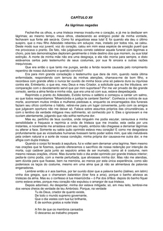 CAPÍTULO XII
As lágrimas negadas
Fechei-lhe os olhos, e uma tristeza imensa invadiu-me o coração, e já me ia desfazer em
lágrimas; ao mesmo tempo, meus olhos, obedecendo ao enérgico poder de minha vontade,
fechavam sua fonte até secá-la. Como foi angustiosa essa luta! E foi quando ela deu o último
suspiro, que o meu filho Adeodato rebentou em soluços; mas, instado por todos nós, se calou.
Deste modo sua voz juvenil, voz do coração, calou em mim essa espécie de emoção pueril que
me provocava o pranto. De fato, não julgávamos correto celebrar aquele funeral com lágrimas e
choro, pois tais demonstrações deploram geralmente o triste destino dos que morrem, ou sua total
extinção. A morte de minha mãe não era uma desgraça, e ela não morria para sempre, e disto
estávamos certos pelo testemunho de seus costumes, por sua fé sincera e outras razões
inequívocas.
Que era então o que tanto me pungia, senão a ferida recente causada pelo rompimento
repentino de nosso dulcíssimo e querido convívio?
Era para mim grande consolação o testemunho que dera de mim, quando nesta última
enfermidade, respondendo com ternura às minhas atenções, chamava-me de bom filho, e
recordava com grande afeto o nunca ter ouvido de minha boca uma só palavra dura ou injuriosa
contra ela. Entretanto, o que era, meu Deus e meu Criador, a solicitude que eu lhe tributava, em
comparação com o devotamento servil que por mim suportava? Por me ver privado de tão grande
consolo, sentia a alma ferida e minha vida, que era uma só com sua, estava despedaçada.
Reprimido o pranto do Adeodato, Evódio tomou o saltério e começou a cantar um salmo,
ao que todos respondíamos “Misericórdia e justiça te cantarei Senhor”. Conhecia a notícia de sua
morte, acorreram muitos irmãos e mulheres piedosas e, enquanto os encarregados dos funerais
faziam seu ofício conforme o hábito, retirei-me para um lugar conveniente, junto com os amigos
que julgavam oportuno não me deixar só. Falava sobre assuntos próprios das circunstâncias, e
com o lenitivo da verdade mitigava meu sofrimento, só conhecido por ti. Eles o ignoravam e me
ouviam atentamente, julgando que não sofria nenhuma dor.
Mas eu, pertinho de teus ouvidos, onde ninguém me podia escutar, censurava a minha
sensibilidade e fraqueza e reprimia a onda de tristeza que me invadia; esta cedia por uns
instantes, e novamente me arrastava com seu ímpeto, embora não chegasse a derramar lágrimas
ou alterar a face. Somente eu sabia quão oprimido estava meu coração! E como me desgostava
profundamente que as vicissitudes humanas tivessem tanto poder sobre mim, que são inelutáveis
pela ordem natural e a sorte de nossa condição; minha própria dor causava-me outra dor, e me
afligia com dupla tristeza.
Quando o corpo foi levado à sepultura, fui e voltei sem derramar uma lagrima. Nem mesmo
nas orações que te fizemos, quando oferecemos o sacrifício de nossa redenção por intenção da
morta, cujo cadáver jazia junto ao sepulcro antes de ser inumado, como ali é costume, nem
mesmo nessas orações, chorei. Mas durante todo o dia andei oprimido por grande tristeza interior;
pedia-te como podia, com a mente perturbada, que aliviasses minha dor. Mas não me atendias,
sem dúvida para que fixasse, bem na memória, ao menos por esta única experiência, como são
poderosos os laços do costume, mesmo em uma alma que já não se alimentava de palavras
enganadoras.
Lembrei então a ir aos banhos, por ter ouvido dizer que a palavra banho (bálneo, em latim)
vinha dos gregos, que o chamaram balanéion (tirar fora a ania), porque o banho aliviava as
tristezas da alma. Mas eu o confesso à tua misericórdia – ó Pai dos órfãos: depois do banho fiquei
como estava antes, porque meu coração não expulsou o amargor de sua tristeza.
Depois adormeci. Ao despertar, minha dor estava mitigada; só, em meu leito, lembrei-me
dos versos cheios de verdade de teu Ambrósio. Porque, na verdade
Tu és Deus, criador de quanto existe,
De todo o mundo supremo governante,
Que o dia vestes com tua luz brilhante,
E de sonhos gratos a noite triste
A fim de que os membros cansados
O descanso ao trabalho prepare
 