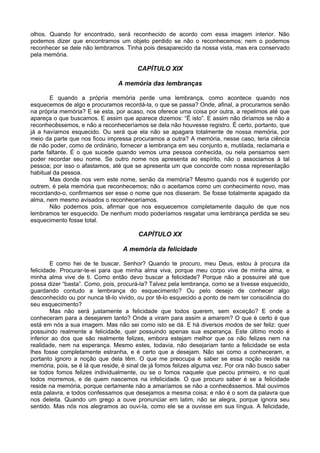 olhos. Quando for encontrado, será reconhecido de acordo com essa imagem interior. Não
podemos dizer que encontramos um objeto perdido se não o reconhecemos; nem o podemos
reconhecer se dele não lembramos. Tinha pois desaparecido da nossa vista, mas era conservado
pela memória.
CAPÍTULO XIX
A memória das lembranças
E quando a própria memória perde uma lembrança, como acontece quando nos
esquecemos de algo e procuramos recordá-la, o que se passa? Onde, afinal, a procuramos senão
na própria memória? E se esta, por acaso, nos oferece uma coisa por outra, a repelimos até que
apareça o que buscamos. E assim que aparece dizemos: “É isto”. E assim não diríamos se não a
reconhecêssemos, e não a reconheceríamos se dela não houvesse registro. É certo, portanto, que
já a havíamos esquecido. Ou será que ela não se apagara totalmente de nossa memória, por
meio da parte que nos ficou impressa procuramos a outra? A memória, nesse caso, teria ciência
de não poder, como de ordinário, fornecer a lembrança em seu conjunto e, mutilada, reclamaria e
parte faltante. É o que sucede quando vemos uma pessoa conhecida, ou nela pensamos sem
poder recordar seu nome. Se outro nome nos apresenta ao espírito, não o associamos à tal
pessoa; por isso o afastamos, até que se apresenta um que concorde com nossa representação
habitual da pessoa.
Mas donde nos vem este nome, senão da memória? Mesmo quando nos é sugerido por
outrem, é pela memória que reconhecemos; não o aceitamos como um conhecimento novo, mas
recordando-o, confirmamos ser esse o nome que nos disseram. Se fosse totalmente apagado da
alma, nem mesmo avisados o reconheceríamos.
Não podemos pois, afirmar que nos esquecemos completamente daquilo de que nos
lembramos ter esquecido. De nenhum modo poderíamos resgatar uma lembrança perdida se seu
esquecimento fosse total.
CAPÍTULO XX
A memória da felicidade
E como hei de te buscar, Senhor? Quando te procuro, meu Deus, estou à procura da
felicidade. Procurar-te-ei para que minha alma viva, porque meu corpo vive de minha alma, e
minha alma vive de ti. Como então devo buscar a felicidade? Porque não a possuirei até que
possa dizer “basta”. Como, pois, procurá-la? Talvez pela lembrança, como se a tivesse esquecido,
guardando contudo a lembrança do esquecimento? Ou pelo desejo de conhecer algo
desconhecido ou por nunca tê-lo vivido, ou por tê-lo esquecido a ponto de nem ter consciência do
seu esquecimento?
Mas não será justamente a felicidade que todos querem, sem exceção? E onde a
conheceram para a desejarem tanto? Onde a viram para assim a amarem? O que é certo é que
está em nós a sua imagem. Mas não sei como isto se dá. E há diversos modos de ser feliz: quer
possuindo realmente a felicidade, quer possuindo apenas sua esperança. Este último modo é
inferior ao dos que são realmente felizes, embora estejam melhor que os não felizes nem na
realidade, nem na esperança. Mesmo estes, todavia, não desejariam tanto a felicidade se esta
lhes fosse completamente estranha, e é certo que a desejam. Não sei como a conheceram, e
portanto ignoro a noção que dela têm. O que me preocupa é saber se essa noção reside na
memória, pois, se é lá que reside, é sinal de já fomos felizes alguma vez. Por ora não busco saber
se todos fomos felizes individualmente, ou se o fomos naquele que pecou primeiro, e no qual
todos morremos, e de quem nascemos na infelicidade. O que procuro saber é se a felicidade
reside na memória, porque certamente não a amaríamos se não a conhecêssemos. Mal ouvimos
esta palavra, e todos confessamos que desejamos a mesma coisa; e não é o som da palavra que
nos deleita. Quando um grego a ouve pronunciar em latim, não se alegra, porque ignora seu
sentido. Mas nós nos alegramos ao ouvi-la, como ele se a ouvisse em sua língua. A felicidade,
 