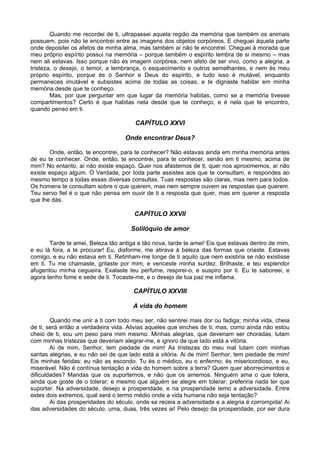 Quando me recordei de ti, ultrapassei aquela região da memória que também os animais
possuem, pois não te encontrei entre as imagens dos objetos corpóreos. E cheguei àquela parte
onde depositei os afetos de minha alma, mas também aí não te encontrei. Cheguei à morada que
meu próprio espírito possui na memória – porque também o espírito lembra de si mesmo – mas
nem ali estavas. Isso porque não és imagem corpórea, nem afeto de ser vivo, como a alegria, a
tristeza, o desejo, o temor, a lembrança, o esquecimento e outros semelhantes, e nem és meu
próprio espírito, porque és o Senhor e Deus do espírito, e tudo isso é mutável, enquanto
permaneces imutável e subsistes acima de todas as coisas, e te dignaste habitar em minha
memória desde que te conheço.
Mas, por que perguntar em que lugar da memória habitas, como se a memória tivesse
compartimentos? Certo é que habitas nela desde que te conheço, e é nela que te encontro,
quando penso em ti.
CAPÍTULO XXVI
Onde encontrar Deus?
Onde, então, te encontrei, para te conhecer? Não estavas ainda em minha memória antes
de eu te conhecer. Onde, então, te encontrei, para te conhecer, senão em ti mesmo, acima de
mim? No entanto, aí não existe espaço. Quer nos afastemos de ti, quer nos aproximemos, aí não
existe espaço algum. Ó Verdade, por toda parte assistes aos que te consultam, e respondes ao
mesmo tempo a todas essas diversas consultas. Tuas respostas são claras, mas nem para todos.
Os homens te consultam sobre o que querem, mas nem sempre ouvem as respostas que querem.
Teu servo fiel é o que não pensa em ouvir de ti a resposta que quer, mas em querer a resposta
que lhe dás.
CAPÍTULO XXVII
Solilóquio de amor
Tarde te amei, Beleza tão antiga e tão nova, tarde te amei! Eis que estavas dentro de mim,
e eu lá fora, a te procurar! Eu, disforme, me atirava à beleza das formas que criaste. Estavas
comigo, e eu não estava em ti. Retinham-me longe de ti aquilo que nem existiria se não existisse
em ti. Tu me chamaste, gritaste por mim, e venceste minha surdez. Brilhaste, e teu esplendor
afugentou minha cegueira. Exalaste teu perfume, respirei-o, e suspiro por ti. Eu te saboreei, e
agora tenho fome e sede de ti. Tocaste-me, e o desejo de tua paz me inflama.
CAPÍTULO XXVIII
A vida do homem
Quando me unir a ti com todo meu ser, não sentirei mais dor ou fadiga; minha vida, cheia
de ti, será então a verdadeira vida. Alivias aqueles que enches de ti; mas, como ainda não estou
cheio de ti, sou um peso para mim mesmo. Minhas alegrias, que deveriam ser choradas, lutam
com minhas tristezas que deveriam alegrar-me, e ignoro de que lado está a vitória.
Ai de mim, Senhor, tem piedade de mim! As tristezas do meu mal lutam com minhas
santas alegrias, e eu não sei de que lado está a vitória. Ai de mim! Senhor, tem piedade de mim!
Eis minhas feridas: eu não as escondo. Tu és o médico, eu o enfermo; és misericordioso, e eu,
miserável. Não é contínua tentação a vida do homem sobre a terra? Quem quer aborrecimentos e
dificuldades? Mandas que os suportemos, e não que os amemos. Ninguém ama o que tolera,
ainda que goste de o tolerar; e mesmo que alguém se alegre em tolerar, preferiria nada ter que
suportar. Na adversidade, desejo a prosperidade, e na prosperidade temo a adversidade. Entre
estes dois extremos, qual será o termo médio onde a vida humana não seja tentação?
Ai das prosperidades do século, onde se receia a adversidade e a alegria é corrompida! Ai
das adversidades do século, uma, duas, três vezes ai! Pelo desejo da prosperidade, por ser dura
 