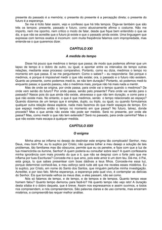 presente do passado é a memória; o presente do presente é a percepção direta; o presente do
futuro é a esperança.
Se me é lícito falar assim, vejo e confesso que há três tempos. Diga-se também que são
três os tempos: presente, passado e futuro, como abusivamente afirma o costume. Não me
importo, nem me oponho, nem critico o modo de falar, desde que fique bem entendido o que se
diz, e que não se acredite que o futuro já existe e que o passado ainda existe. Uma linguagem que
expresse com termos exatos é incomum: com muita freqüência falamos com impropriedade, mas
entende-se o que queremos dizer.
CAPÍTULO XXI
A medida do tempo
Disse há pouco que medimos o tempo que passa; de modo que podemos afirmar que um
lapso de tempo é o dobro de outro, ou igual, e apontar entre os intervalos de tempo outras
relações, mediante esse processo comparativo. Portanto, como eu dizia, medimos o tempo no
momento em que passa. E se me perguntarem: Como o sabes? – eu responderia: Sei porque o
medimos, e porque é impossível medir o que não existe; ora, o passado e o futuro não existem.
Quanto ao presente, como podemos medi-lo, se não tem duração? Portanto, só podemos medi-lo
enquanto passa; e quando passou, não o medimos mais, porque não há mais nada a mentir.
Mas de onde se origina, por onde passa, para onde vai o tempo quando o medimos? De
onde vem senão do futuro? Por onde passa, senão pelo presente? Para onde vai senão para o
passado? Nasce pois do que ainda não existe, atravessa o que não tem duração, e corre para o
que não existe mais. No entanto, o que é que medimos, senão o tempo relacionado ao espaço?
Quando dizemos de um tempo que é simples, duplo, ou triplo, ou igual, ou quando formulamos
qualquer outra relação dessa espécie, nada mais fazemos do que medir espaços de tempo. Em
que espaço medimos então o tempo no momento em que passa? No futuro, talvez, donde
procede? Mas o que ainda não existe não pode ser medido. Será no presente, por onde ele
passa? Mas, como medir o que não tem extensão? Será no passado, para onde caminha? Mas o
que não existe mais escapa à qualquer medida.
CAPÍTULO XXII
O enigma
Minha alma se inflama no desejo de deslindar este enigma tão complicado! Senhor, meu
Deus, meu bom Pai, eu to suplico por Cristo; não queiras tolher a meu desejo a solução de tais
problemas, tão familiares mas tão obscuros; permite que eu os penetre, e faze com que a luz de
tua misericórdia os ilumine, Senhor! A quem poderia eu consultar sobre isso? A quem confessaria
minha ignorância com mais proveito do que a ti, que não se despraz com o forte zelo que me
inflama por tuas Escrituras? Concede-me o que amo, pois este amor é um dom teu. Dá-me, ó Pai,
esta graça, tu que sabes presentear com boas dádivas a teus filhos. Concede-me essa luz,
porque determinei conhecê-las, e meu esforço será rude até que me reveles esses mistérios. Eu
to suplico, por Cristo, em nome do Santo dos Santos, que ninguém perturbe minha investigação.
Acreditei, e por isso falo. Minha esperança, a esperança pela qual vivo, é contemplar as delícias
do Senhor. Eis que tornaste velhos os meus dias, e eles passam, não sei como.
Nós só falamos de tempo, e de tempo, e de tempos e de tempos. Quanto tempo esse
homem falou? Quanto tempo demorou para fazê-lo? Há quanto tempo não vejo isto! A duração
desta sílaba é o dobro daquela, que é breve. Assim nos expressamos e assim ouvimos, e todos
nos compreendem, e nós compreendemos. São palavras claras e de uso corrente, mas encerram
mistérios, e compreendê-las requer melhor análise.
 