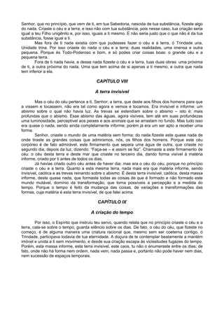 Senhor, que no princípio, que vem de ti, em tua Sabedoria, nascida de tua substância, fizeste algo
do nada. Criaste o céu e a terra, e isso não com tua substância, pois nesse caso, tua criação seria
igual a teu Filho unigênito e, por isso, iguais a ti mesmo. E não seria justo que o que não é da tua
substância, fosse igual a ti.
Mas fora de ti nada existia com que pudesses fazer o céu e a terra, ó Trindade una,
Unidade trina. Por isso criaste do nada o céu e a terra; duas realidades, uma imensa e outra
pequena. Porque és Todo-Poderoso e bom, e só podes criar coisas boas: o grande céu e a
pequena terra.
Fora de ti nada havia, e desse nada fizeste o céu e a terra, tuas duas obras: uma próxima
de ti, a outra próxima do nada. Uma que tem acima de si apenas a ti mesmo, e outra que nada
tem inferior a ela.
CAPÍTULO VIII
A terra invisível
Mas o céu do céu pertence a ti, Senhor; a terra, que deste aos filhos dos homens para que
a vissem e tocassem, não era tal como agora e vemos e tocamos. Era invisível e informe: um
abismo sobre o qual não havia luz. As trevas se estendiam sobre o abismo – isto é: mais
profundas que o abismo. Esse abismo das águas, agora visíveis, tem até em suas profundezas
uma luminosidade, perceptível aos peixes e aos animais que se arrastam no fundo. Mas tudo isso
era quase o nada, sendo ainda completamente informe; porém já era um ser apto a receber uma
forma.
Senhor, criaste o mundo de uma matéria sem forma; do nada fizeste este quase nada de
onde tiraste as grandes coisas que admiramos, nós, os filhos dos homens. Porque este céu
corpóreo é de fato admirável, este firmamento que separa uma água de outra, que criaste no
segundo dia, depois da luz, dizendo: “Faça-se – e assim se fez”. Chamaste a este firmamento de
céu: o céu desta terra e deste mar que criaste no terceiro dia, dando forma visível à matéria
informe, criado por ti antes de todos os dias.
Já havias criado outro céu antes de haver dia; mas era o céu do céu, porque no princípio
criaste o céu e a terra. Quanto a esta mesma terra, nada mais era que matéria informe, sendo
invisível, caótica e as trevas reinando sobre o abismo. É desta terra invisível, caótica, desta massa
informe, deste quase nada, que formaste todas as coisas de que é formado e não formado este
mundo mutável, domínio da transformação, que torna possíveis a percepção e a medida do
tempo. Porque o tempo é feito da mudança das coisas, de variações e transformações das
formas, cuja matéria é esta terra invisível, de que falei acima.
CAPÍTULO IX
A criação do tempo
Por isso, o Espírito que instruiu teu servo, quando relata que no princípio criaste o céu e a
terra, cala-se sobre o tempo, guarda silêncio sobre os dias. De fato, o céu do céu, que fizeste no
começo, é de alguma maneira uma criatura racional que, mesmo sem ser coeterna contigo, ó
Trindade, participava todavia de tua eternidade. A doçura de te contemplar beatamente a mantém
imóvel e unida a ti sem movimento, e desde sua criação escapa às vicissitudes fugazes do tempo.
Porém, esta massa informe, esta terra invisível, este caos, tu não o enumeraste entre os dias; de
fato, onde não há forma nem ordem, nada vem, nada passa e, portanto não pode haver nem dias,
nem sucessão de espaços temporais.
 