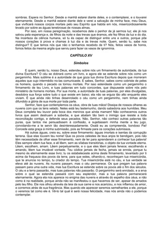 sombras. Espera no Senhor. Desde a manhã estarei diante deles, e o contemplarei, e o louvarei
eternamente. Desde a manhã estarei diante dele e verei a salvação de minha face, meu Deus,
que vivificará nossos corpos mortais pelo seu Espírito que habita em nós, misericordiosamente
levado por sobre as águas tenebrosas de nossas almas.
Por isso, em nossa peregrinação, recebemos dele o penhor de já sermos luz; ele já nos
salvou pela esperança e, de filhos da noite e das trevas que éramos, ele fez filhos da luz e do dia.
Na incerteza da ciência humana, só tu és capaz de distinguir entre uns e outros, porque põe
nossos corações à prova e chamas à luz dia e às trevas noite. Quem, senão tu, sabe nos
distinguir? E que temos nós que não o tenhamos recebido de ti? Nós, feitos vasos de honra,
fomos feitos da mesma argila que serviu para fazer os vasos de ignomínia.
CAPÍTULO XV
Símbolos
E quem, senão tu, nosso Deus, estendeu sobre nós um firmamento de autoridade, da tua
divina Escritura? O céu se dobrará como um livro, e agora ele se estende sobre nós como um
pergaminho. Mais sublime é a autoridade de que goza tua divina Escritura depois que morreram
aqueles que cujo intermédio no-las comunicaste. E sabes, Senhor, sabes como cobriste de peles
os homens, quando o pecado os tornou mortais. Por isso estendeste como um pergaminho o
firmamento de teu Livro, e tuas palavras em tudo concordes, que dispuseste sobre nós pelo
ministério de homens mortais. Por sua morte, a autoridade de tuas palavras, por eles divulgadas,
desdobra sua força sobre tudo o que existe em baixo; ela não se erguia tão alto enquanto eles
viviam. É que ainda não tinhas desenrolado o céu como um pergaminho, nem tinhas ainda
difundido a glória de sua morte por toda parte.
Senhor, faze que contemplemos os céus, obra de tuas mãos! Dissipa de nossos olhares as
nuvens com que os tens velado. Neles está teu testemunho, dando sabedoria aos humildes. Meu
Deus completa teu louvor pela boca dos meninos que ainda mamam! Não conhecemos outros
livros que assim destruam a soberba, e que abatam tão bem o inimigo que resiste a toda
reconciliação contigo, e defende seus pecados. Não, Senhor, não conheci outras palavras tão
puras, que tantos me persuadissem à confissão, e sujeitassem minha mente a teu jugo,
convidando-me a te servir tão desinteressadamente. Oxalá eu as compreenda, bondoso Pai!
Concede esta graça à minha submissão, pois as firmaste para os corações submissos.
Há outras águas, creio eu, sobre esse firmamento: águas imortais e isentas da corrupção
terrena. Que elas louvem teu nome! Que os povos celestes de teus anjos te bendigam, pois não
têm necessidade de olhar esse firmamento, nem de ler para aprenderem a conhecer tua palavra!
Eles sempre vêem tua face, e ali lêem, sem as sílabas transitórias, o objeto da tua vontade eterna.
Lêem, escolhem, amam. Lêem perpetuamente, e o que eles lêem jamais fenece; escolhendo e
amando, lêem tua imutável vontade. Teu códice jamais de fecha, jamais se enrola, porque tu
mesmo és eternamente esse livro; tu os estabeleceste acima deste firmamento, levantado por ti
acima da fraqueza dos povos da terra, para que estes, olhando-o, reconheçam tua misericórdia,
que te anuncia no tempo, tu criador do tempo. Tua misericórdia está no céu, e tua verdade se
eleva até às nuvens. As nuvens passam, mas o céu permanece. Os que pregam tua palavra
passam para uma outra vida, mas tua Escritura se estende sobre os povos até o fim dos séculos.
O céu e a terra passarão, mas tuas palavras não passarão. O pergaminho será enrolado, e a erva
sobre o qual se estendia passará com seu esplendor, mas a tua palavra permanecerá
eternamente. Agora ela nos aparece no enigma das nuvens e através do espelho dos céus, e não
como é na realidade, porque ainda não se manifestou o que havemos de ser, apesar de amados
pelo teu filho. Ele nos olhou através da teia da sua carne e nos acariciou, e nos inflamou de amor,
e corremos atrás de sua fragrância. Mas quando ele aparecer seremos semelhantes a ele, porque
o veremos tal como ele é. Vê-lo tal qual é será nossa felicidade, mas nós ainda não o podemos
contemplar.
 