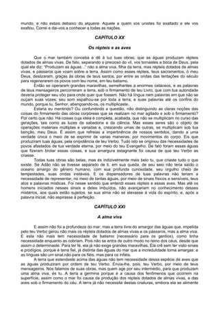 mundo, e não estais debaixo do alqueire. Aquele a quem vos unistes foi exaltado e ele vos
exaltou. Correi e dai-vos a conhecer a todas as nações.
CAPÍTULO XX
Os répteis e as aves
Que o mar também conceba e dê à luz tuas obras; que as águas produzam répteis
dotados de almas vivas. De fato, separando o precioso do vil, vos tornastes a boca de Deus, pela
qual ele diz: “Produzam as águas...” não a alma viva, filha da terra, mas répteis dotados de almas
vivas, e pássaros que voam sobre a terra. Assim como esses répteis, teus sacramentos, ó meu
Deus, deslizaram, graças às obras de teus santos, por entre as ondas das tentações do século
para regenerarem os povos com teu nome, em teu batismo.
Então se operaram grandes maravilhas, semelhantes a enormes cetáceos, e as palavras
de teus mensageiros percorreram a terra, sob o firmamento de teu Livro, que com tua autoridade
deveria proteger seu vôo para onde quer que fossem. Não há língua nem palavras em que não se
ouçam suas vozes; seu som espalhou-se por toda a terra, e suas palavras até os confins do
mundo, porque tu, Senhor, abençoando-os, os multiplicaste.
Estaria eu mentindo? Ou confundindo a questão, não distinguindo as claras noções das
coisas do firmamento das obras corpóreas que se realizam no mar agitado e sob o firmamento?
Por certo que não. Há coisas cuja idéia é completa, acabada, que não se multiplicam no curso das
gerações, tais como as luzes da sabedoria e da ciência. Mas esses seres são o objeto de
operações materiais múltiplas e variadas e, crescendo umas de outras, se multiplicam sob tua
benção, meu Deus. É assim que refreias a impertinência de nossos sentidos, dando a uma
verdade única o meio de se exprimir de varias maneiras, por movimentos do corpo. Eis que
produziram tuas águas, pela onipotência de teu Verbo. Tudo isto se originou das necessidades de
povos afastados de tua verdade eterna, por meio do teu Evangelho. De fato foram essas águas
que fizeram brotar essas coisas, e sua amargura estagnante foi causa de que teu Verbo as
criasse.
Todas tuas obras são belas, mas és indizivelmente mais belo tu, que criaste tudo o que
existe. Se Adão não se tivesse separado de ti, em sua queda, de seu seio não teria saído o
oceano amargo do gênero humano, com sua profunda curiosidade, seu orgulho cheio de
tempestades, suas ondas instáveis. E os dispensadores de tuas palavras não teriam a
necessidade de representar, no meio de tantas águas, por meio de sinais físicos e sensíveis, teus
atos e palavras místicas. Foi nesse sentido que entendi esses répteis e essas aves. Mas até os
homens iniciados nesses sinais e deles imbuídos, não avançariam no conhecimento desses
mistérios, aos quais estão sujeitos, se sua alma não se elevasse á vida do espírito, e, após a
palavra inicial, não aspirasse à perfeição.
CAPÍTULO XXI
A alma viva
E assim não foi a profundeza do mar, mas a terra livre do amargor das águas que, impelida
pelo teu Verbo gerou não mais os répteis dotados de almas vivas e os pássaros, mas a alma viva.
E esta não mais tem necessidade de batismo (necessário para os gentios), como tinha
necessidade enquanto as cobriam. Pois não se entra de outro modo no reino dos céus, desde que
assim o determinaste. Para ter fé, ela já não exige grandes maravilhas. Ela crê sem ter visto sinais
e prodígios, porque é terra fiel, já distinta das águas do mar que a incredulidade torna amargas: e
as línguas são um sinal,não para os fiéis, mas para os infiéis.
A terra que estendeste acima das águas não tem necessidade dessa espécie de aves que
as águas produziram por ordem de teu Verbo. Envia-lhe, pois, teu Verbo, por meio de teus
mensageiros. Nós falamos de suas obras, mas quem age por seu intermédio, para que produzam
uma alma viva, és tu. A terra a germina porque é a causa dos fenômenos que ocorrem na
superfície, assim como o mar foi causa da produção dos répteis dotados de almas vivas, e das
aves sob o firmamento do céu. A terra já não necessita destas criaturas, embora ela se alimente
 