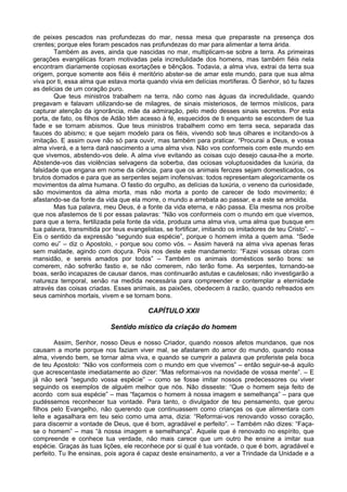 de peixes pescados nas profundezas do mar, nessa mesa que preparaste na presença dos
crentes; porque eles foram pescados nas profundezas do mar para alimentar a terra árida.
Também as aves, ainda que nascidas no mar, multiplicam-se sobre a terra. As primeiras
gerações evangélicas foram motivadas pela incredulidade dos homens, mas também fiéis nela
encontram diariamente copiosas exortações e bênçãos. Todavia, a alma viva, extrai da terra sua
origem, porque somente aos fiéis é meritório abster-se de amar este mundo, para que sua alma
viva por ti, essa alma que estava morta quando vivia em delícias mortíferas. Ó Senhor, só tu fazes
as delicias de um coração puro.
Que teus ministros trabalhem na terra, não como nas águas da incredulidade, quando
pregavam e falavam utilizando-se de milagres, de sinais misteriosos, de termos místicos, para
capturar atenção da ignorância, mãe da admiração, pelo medo desses sinais secretos. Por esta
porta, de fato, os filhos de Adão têm acesso à fé, esquecidos de ti enquanto se escondem de tua
fade e se tornam abismos. Que teus ministros trabalhem como em terra seca, separada das
fauces do abismo; e que sejam modelo para os fiéis, vivendo sob teus olhares e incitando-os à
imitação. E assim ouve não só para ouvir, mas também para praticar. “Procurai a Deus, e vossa
alma viverá, e a terra dará nascimento a uma alma viva. Não vos conformeis com este mundo em
que vivemos, abstendo-vos dele. A alma vive evitando as coisas cujo desejo causa-lhe a morte.
Abstende-vos das violências selvagens da soberba, das ociosas voluptuosidades da luxúria, da
falsidade que engana em nome da ciência, para que os animais ferozes sejam domesticados, os
brutos domados e para que as serpentes sejam inofensivas: todos representam alegoricamente os
movimentos da alma humana. O fastio do orgulho, as delícias da luxúria, o veneno da curiosidade,
são movimentos da alma morta, mas não morta a ponto de carecer de todo movimento; é
afastando-se da fonte da vida que ela morre, o mundo a arrebata ao passar, e a este se amolda.
Mas tua palavra, meu Deus, é a fonte da vida eterna, e não passa. Ela mesma nos proíbe
que nos afastemos de ti por essas palavras: “Não vos conformeis com o mundo em que vivemos,
para que a terra, fertilizada pela fonte da vida, produza uma alma viva, uma alma que busque em
tua palavra, transmitida por teus evangelistas, se fortificar, imitando os imitadores de teu Cristo”. –
Eis o sentido da expressão “segundo sua espécie”, porque o homem imita a quem ama. “Sede
como eu” – diz o Apostolo, - porque sou como vós. – Assim haverá na alma viva apenas feras
sem maldade, agindo com doçura. Pois nos deste este mandamento: “Fazei vossas obras com
mansidão, e sereis amados por todos” – Também os animais domésticos serão bons: se
comerem, não sofrerão fastio e, se não comerem, não terão fome. As serpentes, tornando-se
boas, serão incapazes de causar danos, mas continuarão astutas e cautelosas; não investigarão a
natureza temporal, senão na medida necessária para compreender e contemplar a eternidade
através das coisas criadas. Esses animais, as paixões, obedecem à razão, quando refreados em
seus caminhos mortais, vivem e se tornam bons.
CAPÍTULO XXII
Sentido místico da criação do homem
Assim, Senhor, nosso Deus e nosso Criador, quando nossos afetos mundanos, que nos
causam a morte porque nos faziam viver mal, se afastarem do amor do mundo, quando nossa
alma, vivendo bem, se tornar alma viva, e quando se cumprir a palavra que proferiste pela boca
de teu Apostolo: “Não vos conformeis com o mundo em que vivemos” – então seguir-se-á aquilo
que acrescentaste imediatamente ao dizer: “Mas reformai-vos na novidade de vossa mente”. – E
já não será “segundo vossa espécie” – como se fosse imitar nossos predecessores ou viver
seguindo os exemplos de alguém melhor que nós. Não disseste: “Que o homem seja feito de
acordo com sua espécie” – mas “façamos o homem à nossa imagem e semelhança” – para que
pudéssemos reconhecer tua vontade. Para tanto, o divulgador de teu pensamento, que gerou
filhos pelo Evangelho, não querendo que continuassem como crianças os que alimentara com
leite e agasalhara em teu seio como uma ama, dizia: “Reformai-vos renovando vosso coração,
para discernir a vontade de Deus, que é bom, agradável e perfeito”. – Também não dizes: “Faça-
se o homem” – mas “à nossa imagem e semelhança”. Aquele que é renovado no espírito, que
compreende e conhece tua verdade, não mais carece que um outro lhe ensine a imitar sua
espécie. Graças às tuas lições, ele reconhece por si qual é tua vontade, o que é bom, agradável e
perfeito. Tu lhe ensinas, pois agora é capaz deste ensinamento, a ver a Trindade da Unidade e a
 