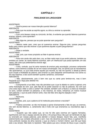 CAPÍTULO I
FINALIDADE DA LINGUAGEM
AGOSTINHO
– Qual te parece ser nossa intenção quando falamos?
ADEODATO
– Pelo que me acode ao espírito agora, eu diria ou ensinar ou aprender.
AGOSTINHO
– Com uma dessas coisas eu concordo; de fato, é evidente que quando falamos queremos
ensinar; todavia, como aprender?
ADEODATO
– Mas diga-me, pensas que se pode aprender sem perguntar?
AGOSTINHO
– Mesmo neste caso, creio que só queremos ensinar. Diga-me pois, nossas perguntas
terão outro motivo que não ensinar o que queremos àquele a quem perguntamos?
ADEODATO
– Dizes a verdade.
AGOSTINHO
– Vês, pois, que nosso propósito ao falar é apenas ensinar.
ADEODATO
– Para mim ainda não está claro; ora, se falar nada mais é que emitir palavras, também as
emitidos ao cantar; às vezes falamos sozinhos, sem um interlocutor que possa aprender; em tais
casos, não creio que pretendamos ensinar algo.
AGOSTINHO
– Creio, contudo, que há certa maneira de ensinar pela recordação, processo certamente
valioso, como teremos ocasião de ver em nossa conversação. Ora, se opinas que ao recordarmos
não aprendemos, ou que nada ensina aquele que recorda, eu não me oponho; e desde já afirmo
que é dupla a finalidade da palavra: para ensinar ou para despertar reminiscências nos outros ou
em nós mesmos; e isto ocorre também quando cantamos, concordas?
ADEODATO
– Não, absolutamente, pois é bem raro que eu cante para lembrar-me, mas é bem
freqüente que o faça para deleitar-me.
AGOSTINHO
– Compreendo a tua idéia; mas não percebes que o que te deleita no canto é apenas uma
certa modulação do som, que, pelo fato de se poder associar ou não às palavras, faz com que
uma coisa seja o falar e outra o cantar? Na verdade, também com a flauta e a cítara se modulam
os sons, cantam também os pássaros, e nós mesmos, às vezes, entoamos um motivo musical
sem palavras, o que se pode chamar canto, mas não fala; tens alguma objeção a isto?
ADEODATO
– Nenhuma.
AGOSTINHO
– Aceitas, pois, que a palavra só foi instituída para ensinar e recordar?
ADEODATO
– Poderia concordar, se não me levasse a opinar diversamente o fato de que, ao orarmos,
nós sem dúvida falamos, e, certamente não é lícito crer que ensinamos ou recordamos algo a
Deus.
AGOSTINHO
– Suspeito que não sabes que, se nos foi dito para orarmos em lugares fechados,
significando com isso o espaço secreto da alma, o foi porque Deus não quer ser lembrado de algo
ou ensinado por nossas palavras, para atender a nossos desejos. Quem fala, pois, manifesta
exteriormente sua vontade articulando o som: mas nós devemos procurar Deus e suplicar-lhe no
mais profundo recesso da alma racional, a que se chama o homem interior; quis Ele que fosse
este o seu templo. Não leste no Apóstolo: “Não sabeis que sois o templo de Deus e que o espírito
 