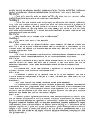 também os sons, os sabores e as outras coisas semelhantes. Também os histriões, nos teatros,
expõem sem palavras e interpretam peças inteiras, na maioria das vezes através de mímica.
ADEODATO
– Nada tenho a opor-te, a não ser aquele “ex” (de), não só eu, mas nem mesmo o melhor
dos histriões poderia demonstrar-te, sem palavras, o que significa.
AGOSTINHO
– Talvez isto seja verdade, mas vamos supor que ele possa; não duvidas certamente,
como creio, que, qualquer que seja o gestual que adote para tentar demonstrar a coisa que é
significada por esta palavra, não será a coisa em si mesma, porém em seu sinal. Por isso, ele
também terá indicado, se não uma palavra com outra palavra, pelo menos um sinal com outro
sinal; assim, este monossílabo “ex” e aquele seu gesto significarão a mesma coisa que eu pedi
que me demonstrasses sem sinais.
ADEODATO
– Mas, rogo-te, como é possível o que tu estás pedindo?
AGOSTINHO
– Do mesmo modo que o foi para a parede.
ADEODATO
– Mas também esta, pelo desenvolvimento do nosso raciocínio, não pode ser indicada sem
sinal. Pois o ato de apontar o dedo certamente não é a parede em si, mas apenas um dos
possíveis sinais, por meio de que a parede pode ser observada. Não vejo, portanto, nada que
possa ser indicado sem sinais.
AGOSTINHO
– Se, porém, te perguntasse o que é caminhar, e tu te levantasses e fizesses aquela ação,
não usarias da própria coisa para ensinar-me, em vez de usar palavras ou outros sinais?
ADEODATO
– Admito que assim é, e tenho pejo de não ter observado coisa tão evidente, que me traz à
memória milhares de coisas, indicativas por si mesmas, e não pelos sinais com que as
mostramos, como sejam: comer, beber, estar sentado, ficar de pé, gritar e inúmeras coisas.
AGOSTINHO
– E dize-me então: se eu desconhecesse o significado da palavra e te perguntasse,
enquanto caminhas, o que é caminhar, como mo explicaria?
ADEODATO
– Continuaria o mesmo ato de caminhar, mas um pouco mais depressa, para que a
novidade introduzida despertasse a atenção; e, todavia, não teria feito coisa diversa do que
pretendia te mostrar.
AGOSTINHO
– Não sabes pois que uma coisa é caminhar e outra é andar depressa?
Ora, caminhar não é o mesmo que andar depressa, e quem anda depressa, não quer dizer
que caminhe: ainda mais que podemos meter pressa no ler, no escrever, e em muitíssimas outras
coisas. Por isso, se após minha indagação fizesses mais depressa o que fazia antes, eu seria
induzido a crer que caminhar outra coisa não é do que se apressar, uma vez que a novidade
introduzida foi a pressa, e eu com isto seria levado a engano.
ADEODATO
– Confesso que não é possível prescindir de sinais, se formos inquiridos no curso da ação;
pois, se nada for acrescentado à ação que estamos realizando, nosso interlocutor poderá supor
que não queremos responder-lhe, ignorando-o, continuamos a nossa ação. Mas se alguém nos
indagar de coisas que podemos fazer, não enquanto as fazemos, podemos mostrar-lhe a própria
coisa fazendo-a, antes que com um sinal, em resposta ao que ele pergunta. A não ser que ele me
pergunte, enquanto falo, o que é falar: porque qualquer coisa que lhe disser para explicar-lhe isso,
sempre o farei falando; e falarei para ensiná-lo até que lhe fique perfeitamente claro o que
desejava saber, sem afastar-me da própria coisa que desejava demonstrar, nem procurar sinais
com que demonstrá-la.
 