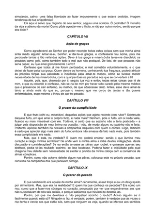 simulando, cativo, uma falsa liberdade ao fazer impunemente o que estava proibido, imagem
tenebrosa de tua onipotência?
Eis aqui o servo que, fugindo do seu senhor, seguiu uma sombra. Ó podridão! Ó monstro
da vida e abismo da morte! Como pôde agradar-me o ilícito, e não por outro motivo, senão porque
era ilícito?
CAPÍTULO VII
Ação de graças
Como agradecerei ao Senhor por poder recordar todas estas coisas sem que minha alma
sinta medo algum? Amar-te-ei, Senhor, e dar-te-ei graças, e confessarei teu nome, pois me
perdoaste tantas e tão nefandas ações. Devo à tua graça e misericórdia teres-me dissolvido os
pecados como gelo, como também todo o mal que não pratiquei. De fato, de que pecados não
seria capaz, eu que amei gratuitamente o erro?
Confesso que todos já me foram perdoados; o mal cometido voluntariamente, e o que
deixei de fazer pela tua graça. Quem dentre os homens, conhecendo tua fraqueza, poderá atribuir
às próprias forças sua castidade e inocência para amar-te menos, como se tivesse menor
necessidade de tua misericórdia, com a qual perdoas os pecados aos que se convertem a ti?
Aquele, pois, que, chamado por ti, seguiu tua voz e evitou todas estas coisas que lê de
mim, e que eu recordo e confesso, não se ria de mim por haver sido curado pelo mesmo médico
que o preservou de cair enfermo, ou melhor, de que adoecesse tanto. Antes, esse deve amar-te
tanto e ainda mais do que eu, porque o mesmo que me curou de tantas e tão graves
enfermidades, esse mesmo o livrou de cair no pecado.
CAPÍTULO VIII
O prazer da cumplicidade
E que fruto colhi eu, miserável, daquelas ações que agora recordo com rubor? Sobretudo
daquele furto, em que amei o próprio furto, e nada mais? Nenhum, pois o furto, em si nada valia,
ficando eu mais miserável com ele. Todavia, é certo que eu sozinho não o teria praticado – a
julgar pela disposição de meu ânimo na ocasião; - não, de modo algum; eu sozinho não o faria.
Portanto, apreciei também na ocasião a companhia daqueles com quem o cometi. Logo, também
é certo que apreciei algo mais além do furto; embora não amasse de fato nada mais, pois também
essa cumplicidade era nada.
Mas, que é esta, na verdade? E quem mo poderá ensinar, senão o que ilumina meu
coração e rasga minhas sombras? De onde vem à minha alma a idéia destas indagações, desta
discussão e considerações? Se eu então amasse as pêras que roubei, e quisesse apenas seu
desfrute, podia tê-las roubado sozinho, se isso bastasse. Poderia fazer a iniqüidade pela qual
chegaria meu deleite sem necessidade de excitar o prurido da minha cobiça com a conivência de
almas cúmplices.
Porém, como não achava deleite algum nas pêras, colocava este no próprio pecado, que
consistia na companhia dos que pecavam comigo.
CAPÍTULO IX
O prazer do pecado
E que sentimento era aquele de minha alma? certamente, assaz torpe e eu um desgraçado
por alimentá-lo. Mas, que era na realidade? E quem há que conheça os pecados? Era como um
riso, como que a fazer-nos cócegas no coração, provocado por ver que enganávamos aos que
não suspeitavam de nós tais coisas, e porque sabíamos que haviam de detestá-las.
Porém, por que me deleitava o não perpetrar sozinho o roubo? Acaso alguém se ri
facilmente quando está só? Ninguém o faz, é verdade; porém, também é verdade que às vezes o
riso tenta e vence aos que estão sós, sem que ninguém os veja, quando se oferece aos sentidos
 