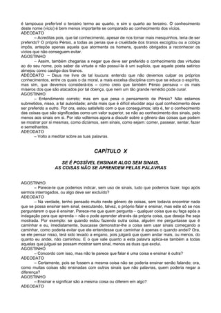 é tampouco preferível o terceiro termo ao quarto, e sim o quarto ao terceiro. O conhecimento
deste nome (vicio) é bem menos importante se comparado ao conhecimento dos vícios.
ADEODATO
– Acreditas pois, que tal conhecimento, apesar de nos tornar mais mesquinhos, teria de ser
preferido? O próprio Pérsio, a todas as penas que a crueldade dos tiranos excogitou ou a cobiça
impôs, antepõe apenas aquela que atormenta os homens, quando obrigados a reconhecer os
vícios que não conseguem evitar.
AGOSTINHO
– Assim, também chegarias a negar que deve ser preferido o conhecimento das virtudes
ao do seu nome, pois saber da virtude e não possuí-la é um suplicio, que aquele poeta satírico
almejou como castigo dos tiranos.
ADEODATO – Deus me livre de tal loucura: entendo que não devemos culpar os próprios
conhecimentos, entre os quais o da moral, a mais excelsa disciplina com que se educa o espírito,
mas sim, que devemos considerá-los – como creio que também Pérsio pensava – os mais
míseros dos que são atacados por tal doença, que nem um tão grande remédio pode curar.
AGOSTINHO
– Entendimento correto; mas em que pesa o pensamento de Pérsio? Não estamos
submetidos, nisso, a tal autoridade; ainda mais que é difícil elucidar aqui qual conhecimento deve
ser preferido a outro. Por ora, estou satisfeito com o que conseguimos; isto é, ter o conhecimento
das coisas que são significadas como um valor superior, se não ao conhecimento dos sinais, pelo
menos aos sinais em si. Por isto voltemos agora a discutir sobre o gênero das coisas que podem
se mostrar por si mesmas, como dizíamos, sem sinais, como sejam: comer, passear, sentar, fazer
e semelhantes.
ADEODATO
– Volto a meditar sobre as tuas palavras.
CAPÍTULO X
SE É POSSÍVEL ENSINAR ALGO SEM SINAIS.
AS COISAS NÃO SE APRENDEM PELAS PALAVRAS
AGOSTINHO
– Parece-te que podemos indicar, sem uso de sinais, tudo que podemos fazer, logo após
sermos interrogados, ou algo deve ser excluído?
ADEODATO
– Na verdade, tenho pensado muito neste gênero de coisas, sem todavia encontrar nada
que se possa ensinar sem sinal, executando, talvez, o próprio falar e ensinar, mas este só se nos
perguntarem o que é ensinar. Parece-me que quem pergunta – qualquer coisa que eu faça após a
indagação para que aprenda – não o pode aprender através da própria coisa, que deseja lhe seja
mostrada. Por exemplo: se quando estou fazendo outra coisa, alguém me perguntasse que é
caminhar e eu, imediatamente, buscasse demonstrar-lhe a coisa sem usar sinais começando a
caminhar, como poderia evitar que ele entendesse que caminhar é apenas o quando andei? Ora,
se ele pensar nisso, terá sido levado a engano, pois julgará que quem andar mais, ou menos, do
quanto eu andei, não caminhou. E o que vale quanto a esta palavra aplica-se também a todas
aquelas que julguei se possam mostrar sem sinal, menos as duas que exclui.
AGOSTINHO
– Concordo com isso, mas não te parece que falar é uma coisa e ensinar é outra?
ADEODATO
– Certamente, pois se fossem a mesma coisa não se poderia ensinar senão falando; ora,
como muitas coisas são ensinadas com outros sinais que não palavras, quem poderia negar a
diferença?
AGOSTINHO
– Ensinar e significar são a mesma coisa ou diferem em algo?
ADEODATO
 