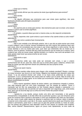 – Creio que a mesma.
AGOSTINHO
– Será correto afirmar que nós usamos de sinais (que significamos) para ensinar?
ADEODATO
– Sem dúvida.
AGOSTINHO
– Se alguém afirmasse que ensinamos para usar sinais (para significar), não seria
facilmente refutado pela afirmação precedente?
ADEODATO
– Seria.
AGOSTINHO
– Se usarmos pois os sinais para ensinar, não ensinamos para usar os sinais: uma coisa é
ensinar e outra é usar os sinais (significar)
ADEODATO
– É verdade, e quando disse que eram a mesma coisa, eu não respondi corretamente.
AGOSTINHO
– Agora, responde a isto: quem ensina o que é ensinar o faz usando sinais ou outro modo?
ADEODATO
– Não vejo como o poderia fazer diversamente.
AGOSTINHO
– Não é pois verdade a tua afirmação anterior, isto é, que não se pode ensinar sem sinais
a quem indague o que é ensinar, porque constatamos que nem mesmo isto podemos fazer sem
usar sinais, pois me concedeste que uma coisa é usar sinais (significar) e outra ensinar. Se são
coisas distintas e uma se mostra pela outra, quer dizer que certamente não se mostra por si
mesma, como te pareceu. Portanto até aqui nada encontramos que se mostre por si mesmo, salvo
a palavra que, entre as outras coisas, significa também a si mesma; mas como ela também é um
sinal, parece nada haver que possa ensinar-se sem sinais.
ADEODATO
– Nada tenho a opor.
AGOSTINHO
– Concluímos então que nada pode ser ensinado sem sinais, e que o próprio
conhecimento tem de ser, para nós, mais caro que os sinais pelos quais o obtemos, embora nem
todas as coisas que eles exprimem devam ser preferidas aos seus próprios sinais.
ADEODATO
– Parece ser assim mesmo.
AGOSTINHO
– Lembras quantas voltas demos para chegar a tão modesto resultado? Desde o começo
de nossa conversa, que dura já um bom tempo, fatigamo-nos bastante para descobrir estas três
coisas: 1) se era possível ensinar sem sinais; 2) se havia sinais preferíveis às coisas que
expressam; 3) se o conhecimento das coisas pode ser melhor que os sinais. Mas há ainda uma
quarta que gostaria de saber agora: se as coisas que encontramos, estão para ti claras e não te
deixam possibilidade de dúvida.
ADEODATO
– Seria mesmo agradável, depois de tantos rodeios, que tivéssemos chegado à certeza,
mas esta pergunta gera em mim certa inquietação, que me impede de assentir. Tenho a
impressão que tal não me perguntarias se não tivesses alguma objeção a apresentar: e o
emaranhado do assunto não me permite ver tudo e responder com segurança, pois, entre tantos
véus, temo que se esconda algo que os olhos da minha mente não possam divisar.
AGOSTINHO
– Agrada-me a tua dúvida, porque revela uma alma sem leviandade, e isto garante
imensamente a tranqüilidade. É de fato difícil não se perturbar quando o que nós tínhamos como
ponto de consenso fácil e pacífico é derrubado e como que arrebatado das mãos por discussões.
Por isso, como é justo ceder depois de observar e examinar bem os motivos, assim é perigoso
conservar como coisa certa o que não é. Às vezes, quando desmorona aquilo que tínhamos como
estável e permanente, pode haver o receio que se gere tão grande aversão ou medo da razão,
que nos pareça não podermos mais depositar nossa fé nem sequer na verdade mais evidente.
Mas, vamos adiante? Reexaminemos, agora um pouco mais rapidamente, se tens razão de
 