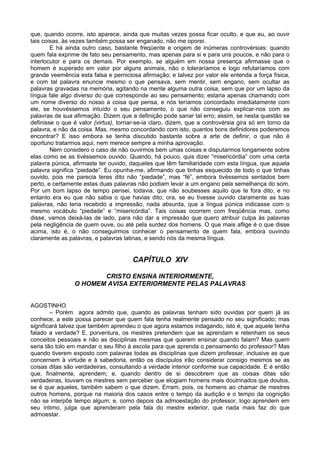 que, quando ocorre, isto aparece, ainda que muitas vezes possa ficar oculto, e que eu, ao ouvir
tais coisas, às vezes também possa ser enganado, não me oporei.
E há ainda outro caso, bastante freqüente e origem de inúmeras controvérsias: quando
quem fala exprime de fato seu pensamento, mas apenas para si e para uns poucos, e não para o
interlocutor e para os demais. Por exemplo, se alguém em nossa presença afirmasse que o
homem é superado em valor por alguns animais, não o toleraríamos e logo refutaríamos com
grande veemência esta falsa e perniciosa afirmação; e talvez por valor ele entenda a força física,
e com tal palavra enuncie mesmo o que pensava, sem mentir, sem engano, sem ocultar as
palavras gravadas na memória, agitando na mente alguma outra coisa, sem que por um lapso da
língua fale algo diverso do que corresponde ao seu pensamento; estaria apenas chamando com
um nome diverso do nosso a coisa que pensa, e nós teríamos concordado imediatamente com
ele, se houvéssemos intuído o seu pensamento, o que não conseguiu explicar-nos com as
palavras de sua afirmação. Dizem que a definição pode sanar tal erro; assim, se nesta questão se
definisse o que é valor (virtus), tornar-se-ia claro, dizem, que a controvérsia gira só em torno da
palavra, e não da coisa. Mas, mesmo concordando com isto, quantos bons definidores poderemos
encontrar? E isso embora se tenha discutido bastante sobre a arte de definir, o que não é
oportuno tratarmos aqui, nem merece sempre a minha aprovação.
Nem considero o caso de não ouvirmos bem umas coisas e disputarmos longamente sobre
elas como se as tivéssemos ouvido. Quando, há pouco, quis dizer “misericórdia” com uma certa
palavra púnica, afirmaste ter ouvido, daqueles que têm familiaridade com esta língua, que aquela
palavra significa “piedade”. Eu opunha-me, afirmando que tinhas esquecido de todo o que tinhas
ouvido, pois me parecia teres dito não “piedade”, mas “fé”, embora tivéssemos sentados bem
perto, e certamente estas duas palavras não podiam levar a um engano pela semelhança do som.
Por um bom lapso de tempo pensei, todavia, que não soubesses aquilo que te fora dito, e no
entanto era eu que não sabia o que havias dito; ora, se eu tivesse ouvido claramente as tuas
palavras, não teria recebido a impressão, nada absurda, que a língua púnica indicasse com o
mesmo vocábulo “piedade” e “misericórdia”. Tais coisas ocorrem com freqüência mas, como
disse, vamos deixá-las de lado, para não dar a impressão que quero atribuir culpa às palavras
pela negligência de quem ouve, ou até pela surdez dos homens. O que mais aflige é o que disse
acima, isto é, o não conseguirmos conhecer o pensamento de quem fala, embora ouvindo
claramente as palavras, e palavras latinas, e sendo nós da mesma língua.
CAPÍTULO XIV
CRISTO ENSINA INTERIORMENTE,
O HOMEM AVISA EXTERIORMENTE PELAS PALAVRAS
AGOSTINHO
– Porém agora admito que, quando as palavras tenham sido ouvidas por quem já as
conhece, a este possa parecer que quem fala tenha realmente pensado no seu significado; mas
significará talvez que também aprendeu o que agora estamos indagando, isto é, que aquele tenha
falado a verdade? E, porventura, os mestres pretendem que se aprendam e retenham os seus
conceitos pessoais e não as disciplinas mesmas que querem ensinar quando falam? Mas quem
seria tão tolo em mandar o seu filho à escola para que aprenda o pensamento do professor? Mas
quando tiverem exposto com palavras todas as disciplinas que dizem professar, inclusive as que
concernem à virtude e à sabedoria, então os discípulos irão considerar consigo mesmos se as
coisas ditas são verdadeiras, consultando a verdade interior conforme sua capacidade. E é então
que, finalmente, aprendem; e, quando dentro de si descobrem que as coisas ditas são
verdadeiras, louvam os mestres sem perceber que elogiam homens mais doutrinados que doutos,
se é que aqueles, também sabem o que dizem. Erram, pois, os homens ao chamar de mestres
outros homens, porque na maioria dos casos entre o tempo da audição e o tempo da cognição
não se interpõe tempo algum; e, como depois da admoestação do professor, logo aprendem em
seu íntimo, julga que aprenderam pela fala do mestre exterior, que nada mais faz do que
admoestar.
 