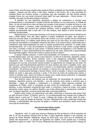 nosso Cristo, que Ele seria culpado pela queda de Roma, protegida por divindades de pedra e de
madeira... Deuses que têm olhos e não vêem, orelhas e não ouvem. Eis a que guardiões foi
confiada Roma por homens doutos: a guardiões que não enxergam. Se tais deuses podiam
proteger Roma, por que razão morreram antes dela? Sei que respondem – Roma morreu – É
verdade, mas eles (os deuses) também morreram”.
O trabalho em que Agostinho apresenta a defesa do cristianismo e convida seus
contemporâneos a compreender o sentido profundo da história é a sua obra-prima, A Cidade de
Deus. Já não se trata de um reino de Deus que sucede à vida terrena. A cidade de Deus e a dos
homens coexistem: a primeira, antes simbolizada por Jerusalém, é agora a comunidade dos
cristãos. A cidade dos homens tem poderes políticos, moral e exigências próprias. As duas
cidades permanecerão lado a lado até o fim dos tempos, mas depois a divina triunfará para
participar da eternidade.
Agostinho levou 13 anos para escrever os 22 livros da obra que teria enorme influência em
toda a Idade Média. Para ele, Deus legitima a própria existência do poder, sem garantir o
exercício concreto deste. A providência divina não confere a um ato o caráter de ato moralmente
cristão. Desta forma, um católico pode afirmar que nada se faz sem Deus, do qual procedem o
princípio de autoridade e a orientação misteriosa dos fatos. E ao mesmo tempo, pode evitar que o
cristianismo seja responsabilizado por este ou aquele acontecimento particular. O cristão pode,
simultaneamente, ver a mão da providência na queda de Roma, e lutar contra o perigo bárbaro
com todo o coração e todas as suas forças. A filosofia política de Agostinho é uma filosofia de
tempos difíceis, e serviu admiravelmente aos objetivos de seu autor, destruindo a argumentação
dos polemistas pagãos. “Roma não é eterna, porque só Deus é eterno”.
O perigo imediato passara, a morte havia paralisado, em Consenza, a marcha de Alarico.
O chefe bárbaro jazia, com seu cavalo e seus tesouros, no leito do rio Busento. Agostinho, porém,
não encontrava descanso. Novas heresias, como a dos pelagianos, pretendiam afastar do
cristianismo todo o elemento sobrenatural, ameaçavam a comunidade dos fiéis. O bispo
prossegue em sua luta, procurando sempre antepor os argumentos do coração aos da razão. As
palavras que mais frequentemente aparecem em seus escritos são amor e caridade. Amor, para
ele, significa o conjunto de forças que leva o homem a um determinado caminho, escolhido pela
consciência. “Há amores que devem ser amados, e amores que não devem ser amados”. Para
Agostinho, o conhecimento abrange o homem inteiro, mente e coração. A alma é uma substância
dotada de razão e apta para governar o corpo. A fé serve de ponto de partida para colocar a
mente na direção certa, marca os limites do campo que a razão deverá preencher. A realização
vem quando se compreende aquilo em que se acredita.
Sua doutrina nasce nos estudos que se originaram da necessidade de responder aos
heréticos. Agostinho procura uma filosofia – que ele entende como sendo o caminho para a
felicidade – capaz de englobar o cristianismo e a salvação. Adota algumas posições dos
seguidores de Platão, como a concepção de dois níveis de conhecimento – um através dos
sentidos, e outro percebido unicamente pela razão. E junta-lhes a figura de Cristo. Com esses
elementos iniciais ergue um edifício filosófico que muito influenciaria o pensamento ocidental e
que, em alguns aspectos, conserva ainda hoje toda a sua força polêmica.
Muitas vezes, porém, ao desenvolver uma idéia, interrompe o raciocínio para deixar fugir
um grito de amor a Deus: “Ó Senhor, amo-Te. Tu me estremeceste meu coração com a palavra e
fizeste nascer o amor por Ti. Tarde Te amei, ó Beleza tão antiga e tão nova, tarde Te amei...
Tocaste-me, e ardo de desejo de alcançar Tua paz”. Mesclavam-se nele o polemista inimigo das
heresias, o administrador dos recursos da Igreja e o místico, que escolhera, tantos anos atrás,
uma vida de recolhimento.
Uma árvore tem folhas verdes.
Como serão os frutos?
“Agostinho, vida”, é o grito que ressoa na Basílica da Paz de Hipona, a 26 de setembro de
426. É um dia de grande emoção para os fiéis: o bispo Agostinho designa o seu sucessor na
pessoa do Padre Heráclio. Repete-se, depois de trinta anos, uma cena que os habitantes da
cidade não esqueceram – a escolha de Agostinho por Valério. Como aquele que o nomeara,
Agostinho é agora um velho. Tem 72 anos. Relembra aos fiéis que uma vez exprimira o desejo de
 