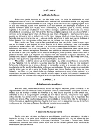 CAPÍTULO IV
O Hortênsio de Cícero
Entre essa gente estudava eu, em tão tenra idade, os livros da eloqüência, na qual
desejava sobressair com o fim condenável e vão de satisfazer à vaidade humana. Mas, seguindo
o programa usado no ensino desses estudos, cheguei a um livro de Cícero, cuja linguagem, mais
do que seu conteúdo, quase todos admiram. Esse livro contém uma exortação à filosofia, e se
chama Hortênsio. Esse livro mudou meus sentimentos, e transferiu para ti, Senhor, minhas
súplicas, e fez com que mudassem meus votos e desejos. Subitamente, tornou-se vil a meus
olhos toda vã esperança, e com incrível ardor de meu coração suspirava pela sabedoria imortal, e
comecei a me reerguer para voltar a ti. Não era para limar a linguagem – aperfeiçoamento que,
parece, eu compraria com o dinheiro de minha mãe, naquela idade de meus dezenove anos,
fazendo dois que morrera meu pai – não era, repito, para limar o estilo que eu me dedicava à
leitura daquele livro, nem era seu estilo o que a ela me incitava, mas o que ele dizia.
Como ardia, meu Deus, como ardia meus desejos de voar para ti das coisas terrenas, sem
que eu soubesse o que obravas em mim! Porque em ti está a sabedoria, pela qual aquelas
páginas me apaixonavam. Não faltam os que nos iludam servindo-se da filosofia, colocando ou
encobrindo seus erros com nome tão grande, tão doce e honesto. Mas quase todos os que assim
fizeram em seu tempo e em épocas anteriores, são apontados e refutados nesse livro. Também
se encontra ali bem claro aquele salutar aviso de teu Espírito, dado por meio de teu servo bom e
piedoso (Paulo): Vede que ninguém vos engane com vãs filosofias e argúcias sedutoras, de
acordo com a tradição dos homens e os ensinamentos deste mundo, e não de acordo com Cristo,
porque é nele que habita corporalmente toda a plenitude da divindade.
Mas então – tu bem o sabes, luz de meu coração – eu ainda não conhecia o pensamento
de teu Apóstolo. Só me deleitava naquelas palavras de exortação, o fato de me excitarem
fortemente, inflamando-me a amar, a buscar, a conquistar, a reter e a abraçar não a esta ou
àquela seita, senão à própria Sabedoria, onde quer que estivesse. Só uma coisa me arrefecia tão
grande ardor: não ver ali o nome de Cristo. Porque este nome, Senhor, este nome de meu
Salvador, teu filho, por tua misericórdia eu o bebera piedosamente com o leite materno, e o
conservava, no mais profundo do meu coração, em alto apreço; e assim, tudo quanto fosse escrito
sem este nome, por mais verídico, elegante e erudito que fosse, não me arrebatava totalmente.
CAPÍTULO V
A desilusão das escrituras
Em vista disso, decidi dedicar-me ao estudo da Sagrada Escritura, para a conhecer. Vi ali
algo encoberto para os soberbos e obscuro para as crianças, mas humilde a princípio e sublime à
medida que se avança o velado de mistérios; e eu não estava disposto a poder entrar nela,
dobrando a cerviz à sua passagem. Contudo, ao fixar nela a atenção, não pensei o que agora
estou dizendo, mas simplesmente me pareceu indigna de ser comparada com a majestade dos
escritos de Cícero. Meu orgulho recusava sua simplicidade, e minha mente não lhe penetrava o
íntimo. Contudo, a agudeza desta visão haveria de crescer com os pequenos; mas eu de nenhum
modo queria ser criança e, enfatuado de soberba, considerava-me grande.
CAPÍTULO VI
A sedução do maniqueísmo
Deste modo vim cair com uns homens que deliravam orgulhosos, demasiado carnais e
loquazes; em sua boca havia laços diabólicos e engodo pegajoso feito com as silabas de teu
nome, do nosso Senhor, Jesus Cristo, e do nosso Paráclito e Consolador, o Espírito Santo. Estes
nomes nunca saíam de seus lábios, porém, só no som e ruído da boca, pois de resto, seu coração
estava vazio de toda verdade.
 