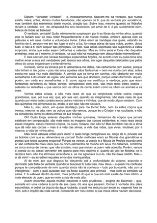 Diziam: “Verdade! Verdade!” – e, incessantemente, falavam-me da verdade, que nunca
existiu neles; antes, diziam muitas falsidades, não apenas de ti, que és verdade por excelência,
mas também dos elementos deste mundo, criação tua. Sobre isso, mesmo quando os filósofos
diziam a verdade, tive de ultrapassá-los nos raciocínios por amor de ti, ó pai sumamente bom,
beleza de todas as belezas!
Ó verdade, verdade! Quão intimamente suspiravam por ti as fibras da minha alma, quando
eles te faziam soar ao meu redor frequentemente e de muitos modos, embora apenas com as
palavras e em seus muitos e volumosos livros. Estes eram as bandejas nas quais, estando eu
faminto de ti, serviam-me em teu lugar o sol e a lua, formosas obras de tuas mãos, porém, obras
tuas, e não a ti, nem sequer das principais. De fato, tuas obras espirituais são superiores a estas
corporais, ainda que estas sejam brilhantes e celestes. Mas eu tinha sede e fome não daquelas
primeiras, mas de ti mesmo, ó verdade, na qual não há mudança nem obscuridade momentânea!
E eles serviam-me nessas bandejas esplendidas ficções, de acordo com as quais teria sido
melhor amar a este sol, verdadeiro pelo menos aos olhos, em lugar daquelas falsidades que pelos
olhos do corpo enganavam o entendimento.
Contudo, como as tomava por ti, alimentava-me delas, não certamente com avidez, porque
não tinham o teu gosto – pois não eras aqueles vãos fantasmas – nem me nutria com elas, antes
sentia-me cada vez mais debilitado. A comida que se toma em sonhos, não obstante ser muito
semelhante à do estado de vigília, não alimenta aos que dormem, porque estão dormindo. Aquilo,
porém, em nada era semelhantes a ti, como agora me certificou a verdade, pois que eram
fantasmas corpóreos ou falsos corpos; comparados com eles, são mais reais estes corpos –
celestes ou terrestres – que vemos com os olhos da carne assim como os vêem os animais e as
aves.
Vemos estas coisas, e são mais reais do que as conjecturas sobre outros corpos
grandiosos, que, por sua vez, que, por sua vez, quando as imaginamos, são mais reais do que
quando por meio delas conjeturamos outras maiores e infinitas, que de modo algum existem. Com
tais quimeras me alimentava eu, então, e por isso não me saciava.
Mas tu, meu amor, em quem desfaleço para me tornar forte, nem és estes corpos que
vemos, mesmo no céu; nem os outros que não vemos, porque és o Criador e os ocultaste, e não
os consideras como as obras primas de tua criação.
Oh! Quão longe estavas daquelas minhas quimeras, fantasmas de corpos que jamais
existiram em comparação, são mais reais as imagens dos corpos existentes; e, mais reais ainda
essas imagens, esses mesmos corpos, os quais, todavia, não são tu! Mas também não és a alma
que dá vida aos corpos – mas é a vida das almas, a vida das vidas, que vives, imutável, por ti
mesma; a vida de minha alma.
Mas onde estavas então para mim? e quão longe peregrinava eu, longe de ti, privado até
as bolotas com que eu alimentava os porcos! Quão melhores eram as fábulas dos gramáticos e
poetas que todos aqueles enganos! Porque os versos, a poesia e a fábula de Medeia soando pelo
ar são certamente mais úteis que os cinco elementos do mundo em seus mil disfarces, conforme
os cinco antros de trevas, que não existem, mas que matam a quem nele acredita. Porém, versos
e poesia eu os posso converter em iguaria para meu espírito e, quanto ao vôo de Medeia, se o
recitava bem, não lhe afirmava veracidade e, se me agradava ouvi-lo, não lhe dava crédito. Mas –
ai de mim! – eu acreditei naqueles erros dos maniqueístas.
Ai de mim, por que degraus fui descendo até a profundidade do abismo, exaurido e
devorado pela falta de verdade quando te buscava! E tudo isso, meu Deus – a quem me confesso
porque te compadeceste de mim quando ainda não te conhecia – tudo por buscar-te, não com a
inteligência – com a qual quiseste que eu fosse superior aos animais – mas com os sentidos da
carne. E tu estavas dentro de mim, mais profundo do que o que em mim existe de mais íntimo, e
mais elevado do que o que em mim existe de mais alto.
Assim encontrei aquela mulher insolente e sem prudência – enigma de Salomão – que,
sentada em uma cadeira à porta de sua casa, diz aos que passam: Comei à vontade dos pães
escondidos, e bebei da doçura da água roubada, a qual me seduziu por andar eu vagando fora de
mim, sob o império da vista carnal, ruminando em meu íntimo o que meus olhos haviam devorado.
 