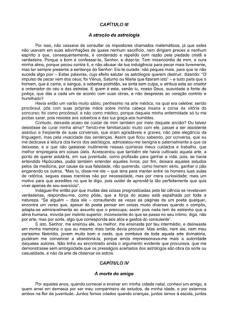 CAPÍTULO III
A atração da astrologia
Por isso, não cessava de consultar os impostores chamados matemáticos, já que estes
não usavam em suas adivinhações de quase nenhum sacrifício, nem dirigiam preces a nenhum
espírito o que, consequentemente, é condenado e repelido com razão pela piedade cristã e
verdadeira. Porque o bom é confessar-te, Senhor, e dizer-te: Tem misericórdia de mim, e cura
minha alma, porque pecou contra ti, e não abusar da tua indulgência para pecar mais livremente,
mas ter sempre presente a sentença do Senhor: Eis-te curado: não peques mais, para que te não
suceda algo pior – Estas palavras, cujo efeito salutar os astrólogos querem destruir, dizendo: “O
impulso de pecar vem dos céus; foi Vênus, Saturno ou Marte que fizeram isto” – e tudo para que o
homem, que é carne, e sangue, e soberba podridão, se sinta sem culpa, e atribua esta ao criador
e ordenador do céu e das estrelas. E quem é este, senão tu, nosso Deus, suavidade e fonte de
justiça, que dás a cada um de acordo com suas obras, e não desprezas ao coração contrito e
humilhado?
Havia então um varão muito sábio, peritíssimo na arte médica, na qual era celebre; sendo
procônsul, pôs com suas próprias mãos sobre minha cabeça insana a coroa da vitória do
concurso; foi como procônsul, e não como médico, porque daquela minha enfermidade só tu me
podias sarar, pois resistes aos soberbos e dás tua graça aos humildes.
Contudo, deixaste acaso de cuidar de mim também por meio daquele ancião? Ou talvez
desistisse de curar minha alma? Tendo-me familiarizado muito com ele, passei a ser assistente
assíduo e freqüente de suas conversas, que eram agradáveis e graves, não pela elegância da
linguagem, mas pela vivacidade das sentenças. Assim que ficou sabendo, por conversa, que eu
me dedicava à leitura dos livros dos astrólogos, admoestou-me benigna e paternalmente a que os
deixasse, e a que não gastasse inutilmente nessas quimeras meus cuidados e trabalho, que
melhor empregaria em coisas úteis. Acrescentou que também ele havia cultivado aquela arte, a
ponto de querer adotá-la, em sua juventude, como profissão para ganhar a vida, pois, se havia
entendido Hipócrates, podia também entender aqueles livros; por fim, deixara aqueles estudos
pelos da medicina, por causa da sua falsidade, não querendo, como homem sério, ganhar o pão
enganando os outros. “Mas tu, disse-me ele – que tens para manter entre os homens tuas aulas
de retórica, segues essas mentiras não por necessidade, mas por mera curiosidade; mais um
motivo para que acredites no que te digo, pois cuidei de aprendê-la tão perfeitamente que quis
viver apenas de seu exercício”.
Indaguei-lhe então por que muitas das coisas prognosticadas pela tal ciência se revelavam
verdadeiras, respondeu-me, como pôde, que a força do acaso está espalhada por toda a
natureza. “Se alguém – dizia ele – consultando as vezes as páginas de um poeta qualquer,
encontra um verso que, apesar do poeta pensar em coisas muito diversas quando o compôs,
adapta-se admiravelmente ao assunto que o preocupa; assim pois nada tem de estranho que a
alma humana, movida por instinto superior, inconsciente do que se passa no seu íntimo, diga, não
por arte, mas por sorte, algo que corresponda aos atos e gestos do consulente”.
E isto, Senhor, me ensinou ele, ou melhor, me ensinaste por teu intermédio, e delineaste
em minha memória o que eu mesmo mais tarde devia procurar. Mas então, nem ele, nem meu
caríssimo Nebrídio, jovem muito bom e casto, que zombava de toda aquela arte divinatória,
puderam me convencer a abandoná-la, porque ainda impressionava-me mais a autoridade
daqueles autores. Não tinha eu encontrado ainda o argumento evidente que procurava, que me
demonstrasse sem ambigüidade que os presságios acertados dos astrólogos são obra da sorte ou
casualidade, e não da arte de observar os astros.
CAPÍTULO IV
A morte do amigo
Por aqueles anos, quando comecei a ensinar em minha cidade natal, conheci um amigo, a
quem amei em demasia por ser meu companheiro de estudos, de minha idade, e por estarmos
ambos na flor da juventude. Juntos fomos criados quando crianças, juntos íamos à escola, juntos
 